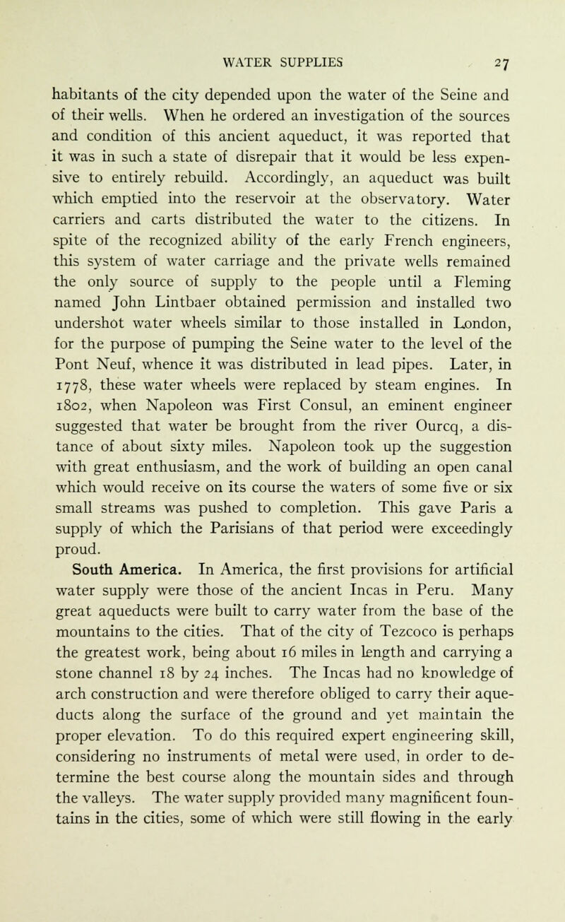 habitants of the city depended upon the water of the Seine and of their wells. When he ordered an investigation of the sources and condition of this ancient aqueduct, it was reported that it was in such a state of disrepair that it would be less expen- sive to entirely rebuild. Accordingly, an aqueduct was built which emptied into the reservoir at the observatory. Water carriers and carts distributed the water to the citizens. In spite of the recognized ability of the early French engineers, this system of water carriage and the private wells remained the only source of supply to the people until a Fleming named John Lintbaer obtained permission and installed two undershot water wheels similar to those installed in London, for the purpose of pumping the Seine water to the level of the Pont Neuf, whence it was distributed in lead pipes. Later, in 1778, these water wheels were replaced by steam engines. In 1802, when Napoleon was First Consul, an eminent engineer suggested that water be brought from the river Ourcq, a dis- tance of about sixty miles. Napoleon took up the suggestion with great enthusiasm, and the work of building an open canal which would receive on its course the waters of some five or six small streams was pushed to completion. This gave Paris a supply of which the Parisians of that period were exceedingly proud. South America. In America, the first provisions for artificial water supply were those of the ancient Incas in Peru. Many great aqueducts were built to carry water from the base of the mountains to the cities. That of the city of Tezcoco is perhaps the greatest work, being about 16 miles in length and carrying a stone channel 18 by 24 inches. The Incas had no knowledge of arch construction and were therefore obliged to carry their aque- ducts along the surface of the ground and yet maintain the proper elevation. To do this required expert engineering skill, considering no instruments of metal were used, in order to de- termine the best course along the mountain sides and through the valleys. The water supply provided many magnificent foun- tains in the cities, some of which were still flowing in the early