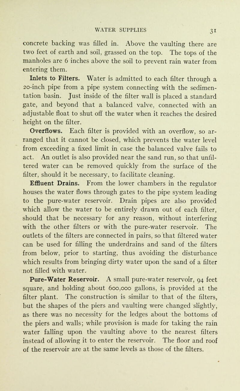 concrete backing was filled in. Above the vaulting there are two feet of earth and soil, grassed on the top. The tops of the manholes are 6 inches above the soil to prevent rain water from entering them. Inlets to Filters. Water is admitted to each filter through a 20-inch pipe from a pipe system connecting with the sedimen- tation basin. Just inside of the filter wall is placed a standard gate, and beyond that a balanced valve, connected with an adjustable float to shut off the water when it reaches the desired height on the filter. Overflows. Each filter is provided with an overflow, so ar- ranged that it cannot be closed, which prevents the water level from exceeding a fixed limit in case the balanced valve fails to act. An outlet is also provided near the sand run, so that unfil- tered water can be removed quickly from the surface of the filter, should it be necessary, to facilitate cleaning. Effluent Drains. From the lower chambers in the regulator houses the water flows through gates to the pipe system leading to the pure-water reservoir. Drain pipes are also provided which allow the water to be entirely drawn out of each filter, should that be necessary for any reason, without interfering with the other filters or with the pure-water reservoir. The outlets of the filters are connected in pairs, so that filtered water can be used for filling the underdrains and sand of the filters from below, prior to starting, thus avoiding the disturbance which results from bringing dirty water upon the sand of a filter not filled with water. Pure-Water Reservoir. A small pure-water reservoir, 94 feet square, and holding about 600,000 gallons, is provided at the filter plant. The construction is similar to that of the filters, but the shapes of the piers and vaulting were changed slightly, as there was no necessity for the ledges about the bottoms of the piers and walls; while provision is made for taking the rain water falling upon the vaulting above to the nearest filters instead of allowing it to enter the reservoir. The floor and roof of the reservoir are at the same levels as those of the filters.