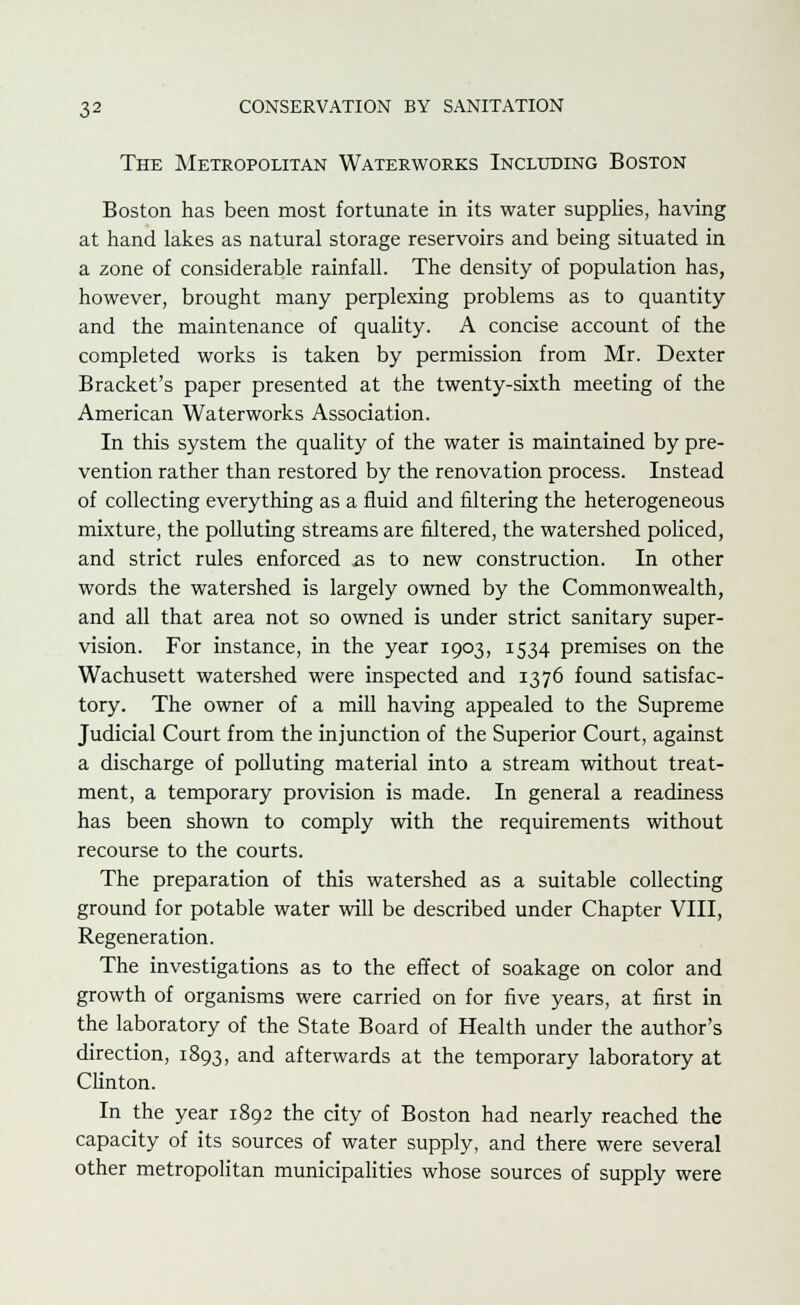 The Metropolitan Waterworks Including Boston Boston has been most fortunate in its water supplies, having at hand lakes as natural storage reservoirs and being situated in a zone of considerable rainfall. The density of population has, however, brought many perplexing problems as to quantity and the maintenance of quality. A concise account of the completed works is taken by permission from Mr. Dexter Bracket's paper presented at the twenty-sixth meeting of the American Waterworks Association. In this system the quality of the water is maintained by pre- vention rather than restored by the renovation process. Instead of collecting everything as a fluid and filtering the heterogeneous mixture, the polluting streams are filtered, the watershed policed, and strict rules enforced as to new construction. In other words the watershed is largely owned by the Commonwealth, and all that area not so owned is under strict sanitary super- vision. For instance, in the year 1903, 1534 premises on the Wachusett watershed were inspected and 1376 found satisfac- tory. The owner of a mill having appealed to the Supreme Judicial Court from the injunction of the Superior Court, against a discharge of polluting material into a stream without treat- ment, a temporary provision is made. In general a readiness has been shown to comply with the requirements without recourse to the courts. The preparation of this watershed as a suitable collecting ground for potable water will be described under Chapter VIII, Regeneration. The investigations as to the effect of soakage on color and growth of organisms were carried on for five years, at first in the laboratory of the State Board of Health under the author's direction, 1893, and afterwards at the temporary laboratory at Clinton. In the year 1892 the city of Boston had nearly reached the capacity of its sources of water supply, and there were several other metropolitan municipalities whose sources of supply were