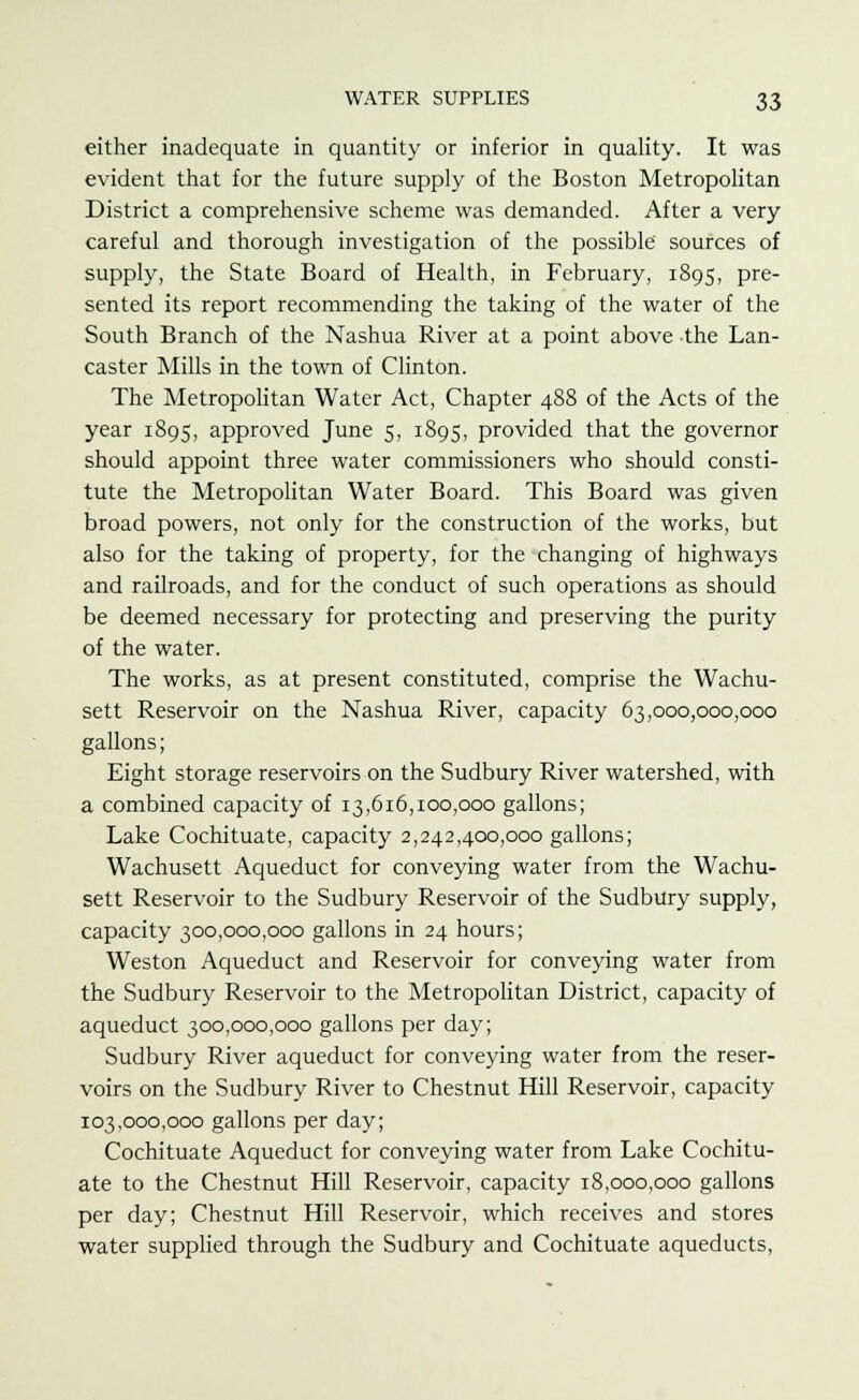 either inadequate in quantity or inferior in quality. It was evident that for the future supply of the Boston Metropolitan District a comprehensive scheme was demanded. After a very careful and thorough investigation of the possible' sources of supply, the State Board of Health, in February, 1895, pre- sented its report recommending the taking of the water of the South Branch of the Nashua River at a point above the Lan- caster Mills in the town of Clinton. The Metropolitan Water Act, Chapter 488 of the Acts of the year 1895, approved June 5, 1895, provided that the governor should appoint three water commissioners who should consti- tute the Metropolitan Water Board. This Board was given broad powers, not only for the construction of the works, but also for the taking of property, for the changing of highways and railroads, and for the conduct of such operations as should be deemed necessary for protecting and preserving the purity of the water. The works, as at present constituted, comprise the Wachu- sett Reservoir on the Nashua River, capacity 63,000,000,000 gallons; Eight storage reservoirs on the Sudbury River watershed, with a combined capacity of 13,616,100,000 gallons; Lake Cochituate, capacity 2,242,400,000 gallons; Wachusett Aqueduct for conveying water from the Wachu- sett Reservoir to the Sudbury Reservoir of the Sudbury supply, capacity 300,000,000 gallons in 24 hours; Weston Aqueduct and Reservoir for conveying water from the Sudbury Reservoir to the Metropolitan District, capacity of aqueduct 300,000,000 gallons per day; Sudbury River aqueduct for conveying water from the reser- voirs on the Sudbury River to Chestnut Hill Reservoir, capacity 103,000,000 gallons per day; Cochituate Aqueduct for conveying water from Lake Cochitu- ate to the Chestnut Hill Reservoir, capacity 18,000,000 gallons per day; Chestnut Hill Reservoir, which receives and stores water supplied through the Sudbury and Cochituate aqueducts,