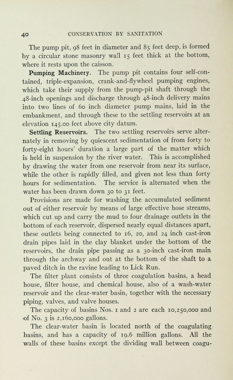 The pump pit, 98 feet in diameter and 85 feet deep, is formed by a circular stone masonry wall 15 feet thick at the bottom, where it rests upon the caisson. Pumping Machinery. The pump pit contains four self-con- tained, triple-expansion, crank-and-flywheel pumping engines, which take their supply from the pump-pit shaft through the 48-inch openings and discharge through 48-inch delivery mains into two lines of 60 inch diameter pump mains, laid in the embankment, and through these to the settling reservoirs at an elevation 145.00 feet above city datum. Settling Reservoirs. The two settling reservoirs serve alter- nately in removing by quiescent sedimentation of from forty to forty-eight hours' duration a large part of the matter which is held in suspension by the river water. This is accomplished by drawing the water from one reservoir from near its surface, while the other is rapidly filled, and given not less than forty hours for sedimentation. The service is alternated when the water has been drawn down 30 to 31 feet. Provisions are made for washing the accumulated sediment out of either reservoir by means of large effective hose streams, which cut up and carry the mud to four drainage outlets in the bottom of each reservoir, dispersed nearly equal distances apart, these outlets being connected to 16, 20, and 24 inch cast-iron drain pipes laid in the clay blanket under the bottom of the reservoirs, the drain pipe passing as a 30-inch cast-iron main through the archway and out at the bottom of the shaft to a paved ditch in the ravine leading to Lick Run. The filter plant consists of three coagulation basins, a head house, filter house, and chemical house, also of a wash-water reservoir and the clear-water basin, together with the necessary piping, valves, and valve houses. The capacity of basins Nos. 1 and 2 are each 10,250,000 and of No. 3 is 2,160,000 gallons. The clear-water basin is located north of the coagulating basins, and has a capacity of 19.6 million gallons. All the walls of these basins except the dividing wall between coagu-