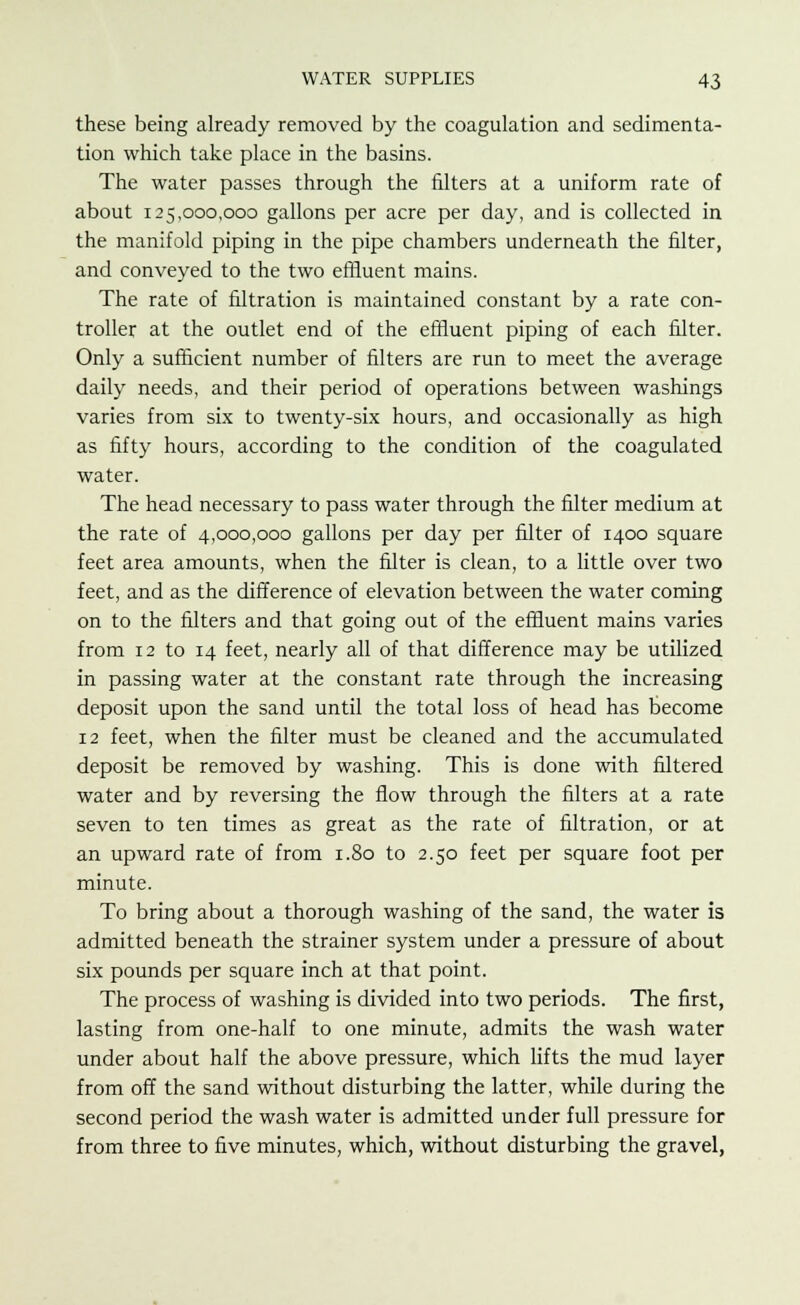 these being already removed by the coagulation and sedimenta- tion which take place in the basins. The water passes through the filters at a uniform rate of about 125,000,000 gallons per acre per day, and is collected in the manifold piping in the pipe chambers underneath the filter, and conveyed to the two effluent mains. The rate of filtration is maintained constant by a rate con- troller at the outlet end of the effluent piping of each filter. Only a sufficient number of filters are run to meet the average daily needs, and their period of operations between washings varies from six to twenty-six hours, and occasionally as high as fifty hours, according to the condition of the coagulated water. The head necessary to pass water through the filter medium at the rate of 4,000,000 gallons per day per filter of 1400 square feet area amounts, when the filter is clean, to a little over two feet, and as the difference of elevation between the water coming on to the filters and that going out of the effluent mains varies from 12 to 14 feet, nearly all of that difference may be utilized in passing water at the constant rate through the increasing deposit upon the sand until the total loss of head has become 12 feet, when the filter must be cleaned and the accumulated deposit be removed by washing. This is done with filtered water and by reversing the flow through the filters at a rate seven to ten times as great as the rate of filtration, or at an upward rate of from 1.80 to 2.50 feet per square foot per minute. To bring about a thorough washing of the sand, the water is admitted beneath the strainer system under a pressure of about six pounds per square inch at that point. The process of washing is divided into two periods. The first, lasting from one-half to one minute, admits the wash water under about half the above pressure, which lifts the mud layer from off the sand without disturbing the latter, while during the second period the wash water is admitted under full pressure for from three to five minutes, which, without disturbing the gravel,