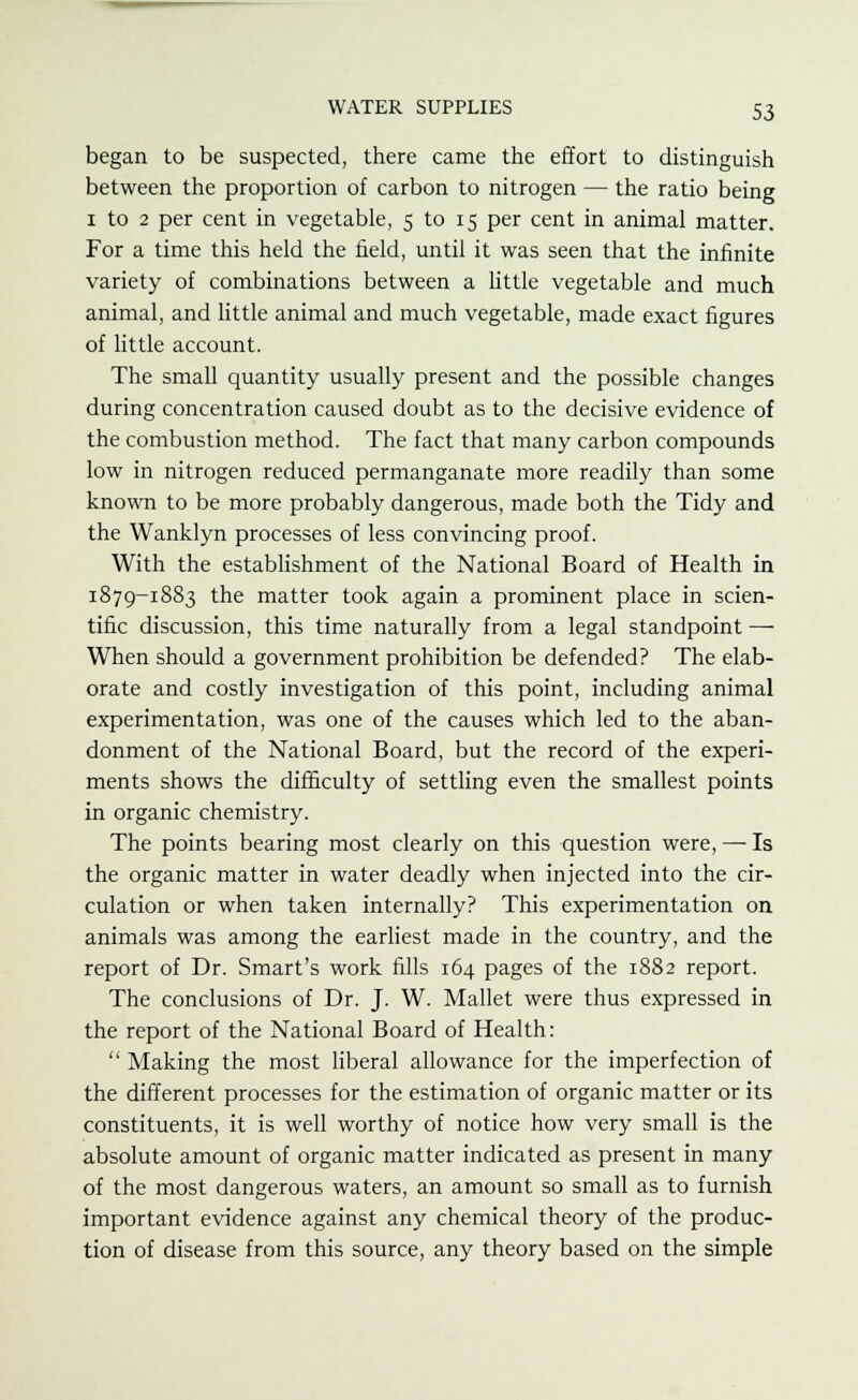 began to be suspected, there came the effort to distinguish between the proportion of carbon to nitrogen — the ratio being 1 to 2 per cent in vegetable, 5 to 15 per cent in animal matter. For a time this held the field, until it was seen that the infinite variety of combinations between a little vegetable and much animal, and little animal and much vegetable, made exact figures of little account. The small quantity usually present and the possible changes during concentration caused doubt as to the decisive evidence of the combustion method. The fact that many carbon compounds low in nitrogen reduced permanganate more readily than some known to be more probably dangerous, made both the Tidy and the Wanklyn processes of less convincing proof. With the establishment of the National Board of Health in 1879-1883 the matter took again a prominent place in scien- tific discussion, this time naturally from a legal standpoint — When should a government prohibition be defended? The elab- orate and costly investigation of this point, including animal experimentation, was one of the causes which led to the aban- donment of the National Board, but the record of the experi- ments shows the difficulty of settling even the smallest points in organic chemistry. The points bearing most clearly on this question were, — Is the organic matter in water deadly when injected into the cir- culation or when taken internally? This experimentation on animals was among the earliest made in the country, and the report of Dr. Smart's work fills 164 pages of the 1882 report. The conclusions of Dr. J. W. Mallet were thus expressed in the report of the National Board of Health: Making the most liberal allowance for the imperfection of the different processes for the estimation of organic matter or its constituents, it is well worthy of notice how very small is the absolute amount of organic matter indicated as present in many of the most dangerous waters, an amount so small as to furnish important evidence against any chemical theory of the produc- tion of disease from this source, any theory based on the simple