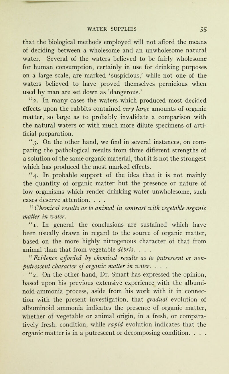 that the biological methods employed will not afford the means of deciding between a wholesome and an unwholesome natural water. Several of the waters believed to be fairly wholesome for human consumption, certainly in use for drinking purposes on a large scale, are marked 'suspicious,' while not one of the waters believed to have proved themselves pernicious when used by man are set down as 'dangerous.' 2. In many cases the waters which produced most decided effects upon the rabbits contained very large amounts of organic matter, so large as to probably invalidate a comparison with the natural waters or with much more dilute specimens of arti- ficial preparation. 3. On the other hand, we find in several instances, on com- paring the pathological results from three different strengths of a solution of the same organic material, that it is not the strongest which has produced the most marked effects. 4. In probable support of the idea that it is not mainly the quantity of organic matter but the presence or nature of low organisms which render drinking water unwholesome, such cases deserve attention. . . . Chemical results as to animal in contrast with vegetable organic matter in water. 1. In general the conclusions are sustained which have been usually drawn in regard to the source of organic matter, based on the more highly nitrogenous character of that from animal than that from vegetable debris. . . . Evidence ajforded by chemical results as to putrescent or non- putrescent character of organic matter in water. . . . 2. On the other hand, Dr. Smart has expressed the opinion, based upon his previous extensive experience with the albumi- noid-ammonia process, aside from his work with it in connec- tion with the present investigation, that gradual evolution of albuminoid ammonia indicates the presence of organic matter, whether of vegetable or animal origin, in a fresh, or compara- tively fresh, condition, while rapid evolution indicates that the organic matter is in a putrescent or decomposing condition. . . .