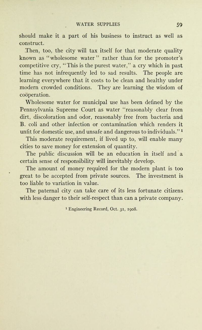 should make it a part of his business to instruct as well as construct. Then, too, the city will tax itself for that moderate quality known as wholesome water rather than for the promoter's competitive cry, This is the purest water, a cry which in past time has not infrequently led to sad results. The people are learning everywhere that it costs to be clean and healthy under modern crowded conditions. They are learning the wisdom of cooperation. Wholesome water for municipal use has been defined by the Pennsylvania Supreme Court as water reasonably clear from dirt, discoloration and odor, reasonably free from bacteria and B. coli and other infection or contamination which renders it unfit for domestic use, and unsafe and dangerous to individuals.* This moderate requirement, if lived up to, will enable many cities to save money for extension of quantity. The public discussion will be an education in itself and a certain sense of responsibility will inevitably develop. The amount of money required for the modern plant is too great to be accepted from private sources. The investment is too liable to variation in value. The paternal city can take care of its less fortunate citizens with less danger to their self-respect than can a private company. 1 Engineering Record, Oct. 31, 1908.