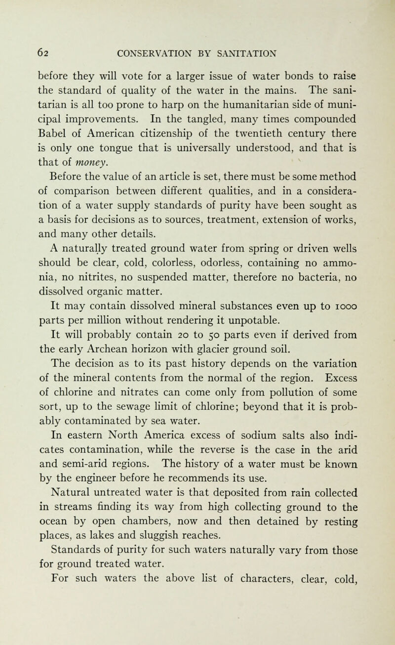 before they will vote for a larger issue of water bonds to raise the standard of quality of the water in the mains. The sani- tarian is all too prone to harp on the humanitarian side of muni- cipal improvements. In the tangled, many times compounded Babel of American citizenship of the twentieth century there is only one tongue that is universally understood, and that is that of money. Before the value of an article is set, there must be some method of comparison between different qualities, and in a considera- tion of a water supply standards of purity have been sought as a basis for decisions as to sources, treatment, extension of works, and many other details. A naturally treated ground water from spring or driven wells should be clear, cold, colorless, odorless, containing no ammo- nia, no nitrites, no suspended matter, therefore no bacteria, no dissolved organic matter. It may contain dissolved mineral substances even up to iooo parts per million without rendering it unpotable. It will probably contain 20 to 50 parts even if derived from the early Archean horizon with glacier ground soil. The decision as to its past history depends on the variation of the mineral contents from the normal of the region. Excess of chlorine and nitrates can come only from pollution of some sort, up to the sewage limit of chlorine; beyond that it is prob- ably contaminated by sea water. In eastern North America excess of sodium salts also indi- cates contamination, while the reverse is the case in the arid and semi-arid regions. The history of a water must be known by the engineer before he recommends its use. Natural untreated water is that deposited from rain collected in streams finding its way from high collecting ground to the ocean by open chambers, now and then detained by resting places, as lakes and sluggish reaches. Standards of purity for such waters naturally vary from those for ground treated water. For such waters the above list of characters, clear, cold,