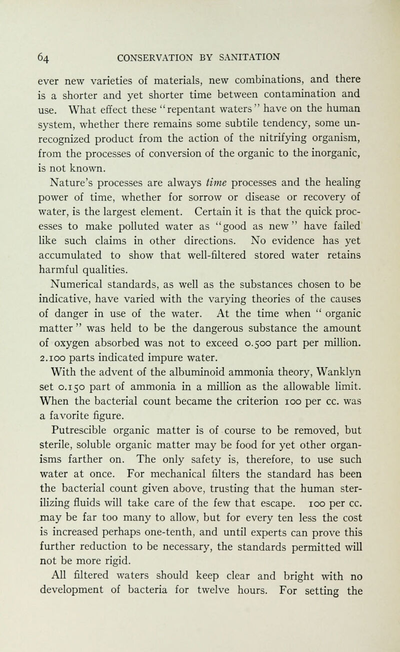 ever new varieties of materials, new combinations, and there is a shorter and yet shorter time between contamination and use. What effect these repentant waters have on the human system, whether there remains some subtile tendency, some un- recognized product from the action of the nitrifying organism, from the processes of conversion of the organic to the inorganic, is not known. Nature's processes are always time processes and the healing power of time, whether for sorrow or disease or recovery of water, is the largest element. Certain it is that the quick proc- esses to make polluted water as good as new have failed like such claims in other directions. No evidence has yet accumulated to show that well-filtered stored water retains harmful qualities. Numerical standards, as well as the substances chosen to be indicative, have varied with the varying theories of the causes of danger in use of the water. At the time when  organic matter  was held to be the dangerous substance the amount of oxygen absorbed was not to exceed 0.500 part per million. 2.100 parts indicated impure water. With the advent of the albuminoid ammonia theory, Wanklyn set 0.150 part of ammonia in a million as the allowable limit. When the bacterial count became the criterion 100 per cc. was a favorite figure. Putrescible organic matter is of course to be removed, but sterile, soluble organic matter may be food for yet other organ- isms farther on. The only safety is, therefore, to use such water at once. For mechanical filters the standard has been the bacterial count given above, trusting that the human ster- ilizing fluids will take care of the few that escape. 100 per cc. may be far too many to allow, but for every ten less the cost is increased perhaps one-tenth, and until experts can prove this further reduction to be necessary, the standards permitted will not be more rigid. All filtered waters should keep clear and bright with no development of bacteria for twelve hours. For setting the