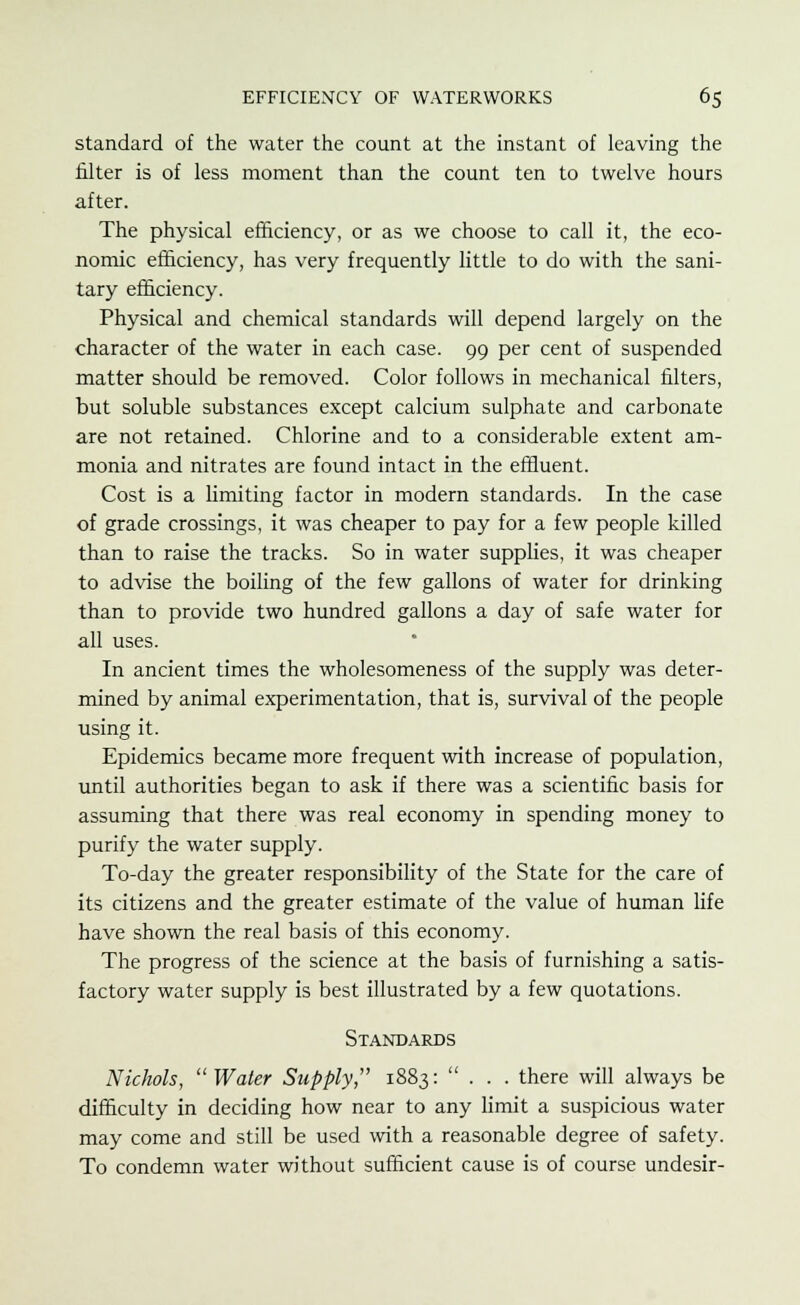 standard of the water the count at the instant of leaving the filter is of less moment than the count ten to twelve hours after. The physical efficiency, or as we choose to call it, the eco- nomic efficiency, has very frequently little to do with the sani- tary efficiency. Physical and chemical standards will depend largely on the character of the water in each case. 99 per cent of suspended matter should be removed. Color follows in mechanical filters, but soluble substances except calcium sulphate and carbonate are not retained. Chlorine and to a considerable extent am- monia and nitrates are found intact in the effluent. Cost is a limiting factor in modern standards. In the case of grade crossings, it was cheaper to pay for a few people killed than to raise the tracks. So in water supplies, it was cheaper to advise the boiling of the few gallons of water for drinking than to provide two hundred gallons a day of safe water for all uses. In ancient times the wholesomeness of the supply was deter- mined by animal experimentation, that is, survival of the people using it. Epidemics became more frequent with increase of population, until authorities began to ask if there was a scientific basis for assuming that there was real economy in spending money to purify the water supply. To-day the greater responsibility of the State for the care of its citizens and the greater estimate of the value of human life have shown the real basis of this economy. The progress of the science at the basis of furnishing a satis- factory water supply is best illustrated by a few quotations. Standards Nichols, Water Supply, 1883: ... there will always be difficulty in deciding how near to any limit a suspicious water may come and still be used with a reasonable degree of safety. To condemn water without sufficient cause is of course undesir-