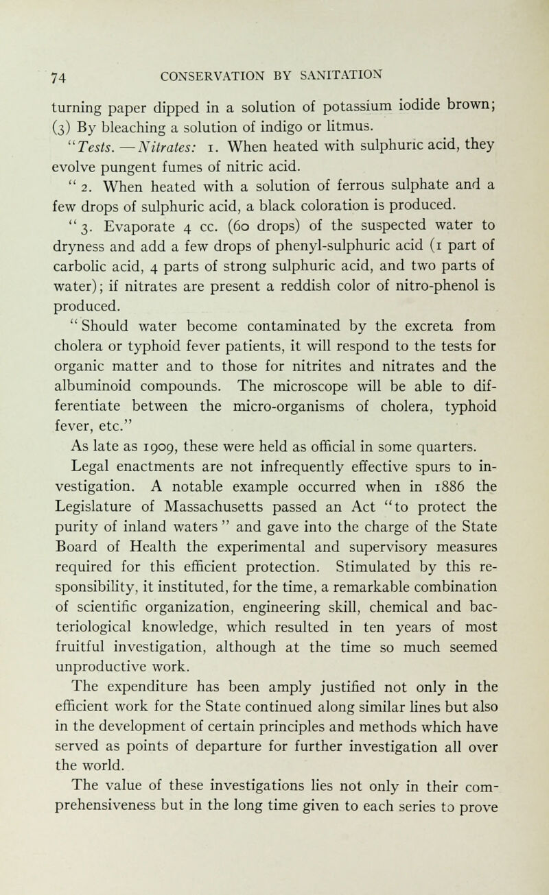 turning paper dipped in a solution of potassium iodide brown; (3) By bleaching a solution of indigo or litmus. Tests. —Nitrates: 1. When heated with sulphuric acid, they evolve pungent fumes of nitric acid. 2. When heated with a solution of ferrous sulphate and a few drops of sulphuric acid, a black coloration is produced. 3. Evaporate 4 cc. (60 drops) of the suspected water to dryness and add a few drops of phenyl-sulphuric acid (1 part of carbolic acid, 4 parts of strong sulphuric acid, and two parts of water); if nitrates are present a reddish color of nitro-phenol is produced.  Should water become contaminated by the excreta from cholera or typhoid fever patients, it will respond to the tests for organic matter and to those for nitrites and nitrates and the albuminoid compounds. The microscope will be able to dif- ferentiate between the micro-organisms of cholera, typhoid fever, etc. As late as 1909, these were held as official in some quarters. Legal enactments are not infrequently effective spurs to in- vestigation. A notable example occurred when in 1886 the Legislature of Massachusetts passed an Act to protect the purity of inland waters  and gave into the charge of the State Board of Health the experimental and supervisory measures required for this efficient protection. Stimulated by this re- sponsibility, it instituted, for the time, a remarkable combination of scientific organization, engineering skill, chemical and bac- teriological knowledge, which resulted in ten years of most fruitful investigation, although at the time so much seemed unproductive work. The expenditure has been amply justified not only in the efficient work for the State continued along similar lines but also in the development of certain principles and methods which have served as points of departure for further investigation all over the world. The value of these investigations lies not only in their com- prehensiveness but in the long time given to each series to prove