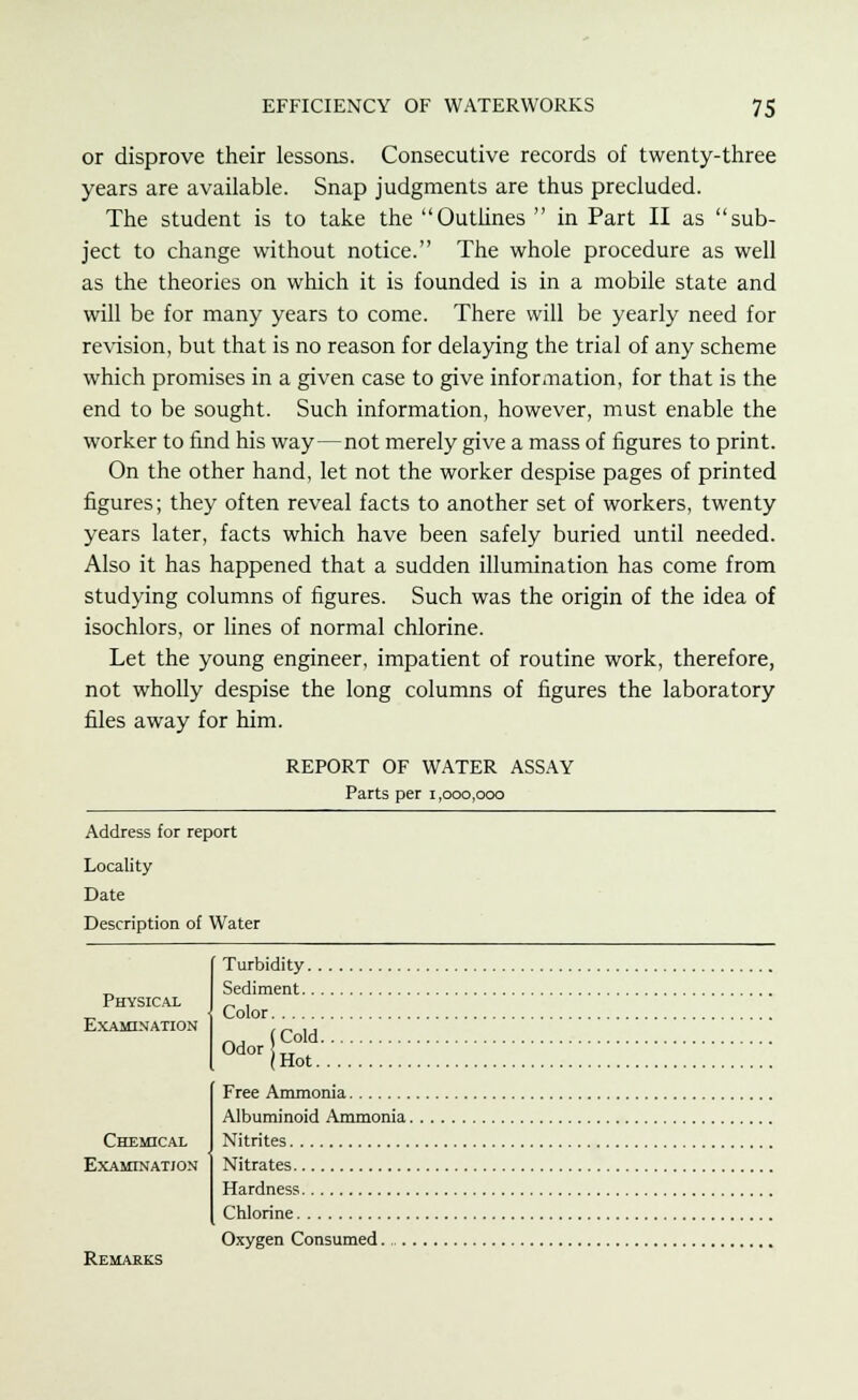 or disprove their lessons. Consecutive records of twenty-three years are available. Snap judgments are thus precluded. The student is to take the Outlines  in Part II as sub- ject to change without notice. The whole procedure as well as the theories on which it is founded is in a mobile state and will be for many years to come. There will be yearly need for revision, but that is no reason for delaying the trial of any scheme which promises in a given case to give information, for that is the end to be sought. Such information, however, must enable the worker to find his way—not merely give a mass of figures to print. On the other hand, let not the worker despise pages of printed figures; they often reveal facts to another set of workers, twenty years later, facts which have been safely buried until needed. Also it has happened that a sudden illumination has come from studying columns of figures. Such was the origin of the idea of isochlors, or lines of normal chlorine. Let the young engineer, impatient of routine work, therefore, not wholly despise the long columns of figures the laboratory files away for him. REPORT OF WATER ASSAY Parts per 1,000,000 Address for report Locality Date Description of Water Physical Examination Chemical Examination Remarks Turbidity. . Sediment.. . Color _, (Cold. 0dor tr . (Hot. Free Ammonia Albuminoid Ammonia. Nitrites Nitrates Hardness Chlorine Oxygen Consumed