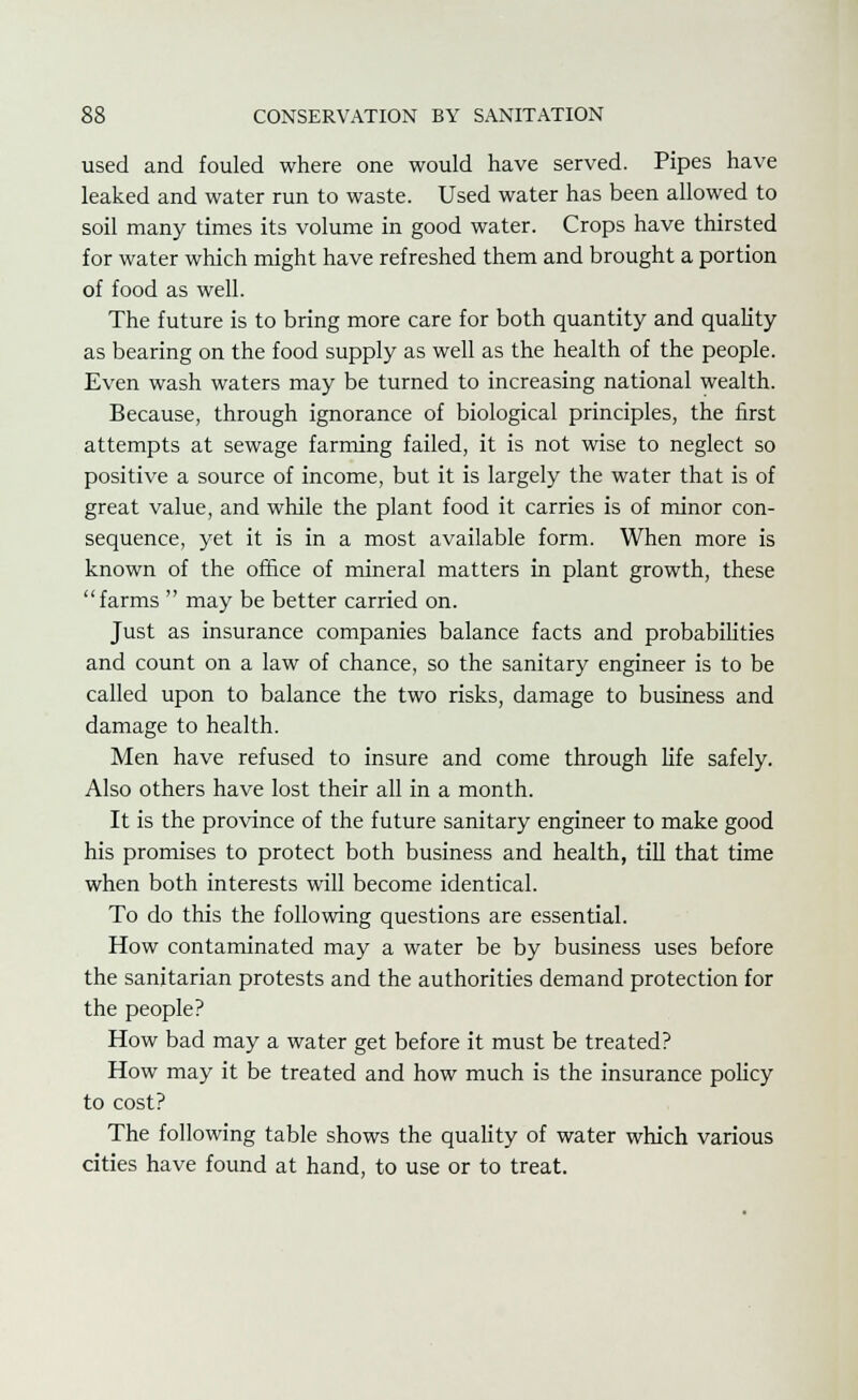 used and fouled where one would have served. Pipes have leaked and water run to waste. Used water has been allowed to soil many times its volume in good water. Crops have thirsted for water which might have refreshed them and brought a portion of food as well. The future is to bring more care for both quantity and quality as bearing on the food supply as well as the health of the people. Even wash waters may be turned to increasing national wealth. Because, through ignorance of biological principles, the first attempts at sewage farming failed, it is not wise to neglect so positive a source of income, but it is largely the water that is of great value, and while the plant food it carries is of minor con- sequence, yet it is in a most available form. When more is known of the office of mineral matters in plant growth, these farms  may be better carried on. Just as insurance companies balance facts and probabilities and count on a law of chance, so the sanitary engineer is to be called upon to balance the two risks, damage to business and damage to health. Men have refused to insure and come through life safely. Also others have lost their all in a month. It is the province of the future sanitary engineer to make good his promises to protect both business and health, till that time when both interests will become identical. To do this the following questions are essential. How contaminated may a water be by business uses before the sanitarian protests and the authorities demand protection for the people? How bad may a water get before it must be treated? How may it be treated and how much is the insurance policy to cost? The following table shows the quality of water which various cities have found at hand, to use or to treat.