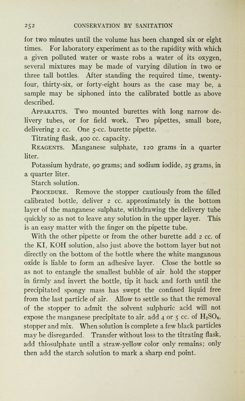 for two minutes until the volume has been changed six or eight times. For laboratory experiment as to the rapidity with which a given polluted water or waste robs a water of its oxygen, several mixtures may be made of varying dilution in two or three tall bottles. After standing the required time, twenty- four, thirty-six, or forty-eight hours as the case may be, a sample may be siphoned into the calibrated bottle as above described. Apparatus. Two mounted burettes with long narrow de- livery tubes, or for field work. Two pipettes, small bore, delivering 2 cc. One 5-cc. burette pipette. Titrating flask, 400 cc. capacity. Reagents. Manganese sulphate, 120 grams in a quarter liter. Potassium hydrate, 90 grams; and sodium iodide, 25 grams, in a quarter liter. Starch solution. Procedure. Remove the stopper cautiously from the filled calibrated bottle, deliver 2 cc. approximately in the bottom layer of the manganese sulphate, withdrawing the delivery tube quickly so as not to leave any solution in the upper layer. This is an easy matter with the finger on the pipette tube. With the other pipette or from the other burette add 2 cc. of the KI, KOH solution, also just above the bottom layer but not directly on the bottom of the bottle where the white manganous oxide is liable to form an adhesive layer. Close the bottle so as not to entangle the smallest bubble of air hold the stopper in firmly and invert the bottle, tip it back and forth until the precipitated spongy mass has swept the confined liquid free from the last particle of air. Allow to settle so that the removal of the stopper to admit the solvent sulphuric acid will not expose the manganese precipitate to air, add 4 or 5 cc. of H2S04, stopper and mix. When solution is complete a few black particles may be disregarded. Transfer without loss to the titrating flask, add thiosulphate until a straw-yellow color only remains; only then add the starch solution to mark a sharp end point.