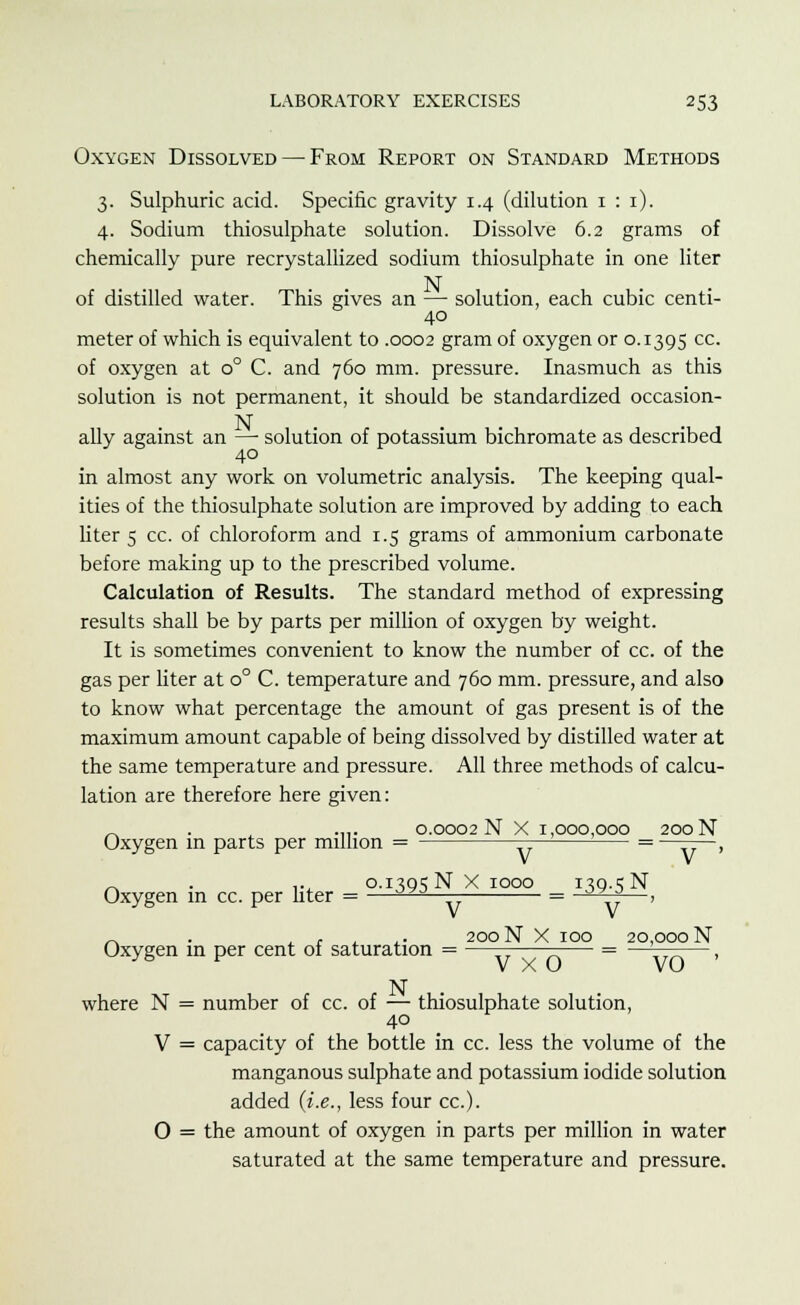 Oxygen Dissolved — From Report on Standard Methods 3. Sulphuric acid. Specific gravity 1.4 (dilution 1 : 1). 4. Sodium thiosulphate solution. Dissolve 6.2 grams of chemically pure recrystallized sodium thiosulphate in one liter N of distilled water. This gives an — solution, each cubic centi- 40 meter of which is equivalent to .0002 gram of oxygen or 0.1395 cc- of oxygen at o° C. and 760 mm. pressure. Inasmuch as this solution is not permanent, it should be standardized occasion- ally against an —■ solution of potassium bichromate as described 40 in almost any work on volumetric analysis. The keeping qual- ities of the thiosulphate solution are improved by adding to each liter 5 cc. of chloroform and 1.5 grams of ammonium carbonate before making up to the prescribed volume. Calculation of Results. The standard method of expressing results shall be by parts per million of oxygen by weight. It is sometimes convenient to know the number of cc. of the gas per liter at o° C. temperature and 760 mm. pressure, and also to know what percentage the amount of gas present is of the maximum amount capable of being dissolved by distilled water at the same temperature and pressure. All three methods of calcu- lation are therefore here given: 0.0002 N X 1,000,000 200 N Oxygen in parts per million = V V _ . ... 0.1395NX1000 139.5 N Oxygen in cc. per liter = —oyj = oy r*—, ~ , 200 N X 100 20,000 N Oxygen in per cent of saturation = —— = ————, J& * V X o vo N where N = number of cc. of — thiosulphate solution, 40 V = capacity of the bottle in cc. less the volume of the manganous sulphate and potassium iodide solution added (i.e., less four cc). O = the amount of oxygen in parts per million in water saturated at the same temperature and pressure.