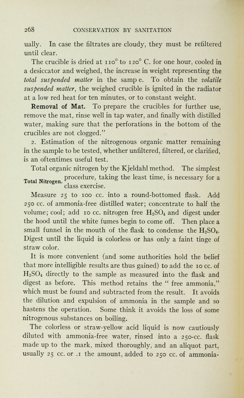 ually. In case the nitrates are cloudy, they must be refiltered until clear. The crucible is dried at no° to 1200 C. for one hour, cooled in a desiccator and weighed, the increase in weight representing the total suspended matter in the samp e. To obtain the volatile suspended matter, the weighed crucible is ignited in the radiator at a low red heat for ten minutes, or to constant weight. Removal of Mat. To prepare the crucibles for further use, remove the mat, rinse well in tap water, and finally with distilled water, making sure that the perforations in the bottom of the crucibles are not clogged. 2. Estimation of the nitrogenous organic matter remaining in the sample to be tested, whether unfiltered, filtered, or clarified, is an oftentimes useful test. Total organic nitrogen by the Kjeldahl method. The simplest _ , „. procedure, taking the least time, is necessary for a Total Nitrogen. , . J class exercise. Measure 25 to 100 cc. into a round-bottomed flask. Add 250 cc. of ammonia-free distilled water; concentrate to half the volume; cool; add 10 cc. nitrogen free H2S04 and digest under the hood until the white fumes begin to come off. Then place a small funnel in the mouth of the flask to condense the H2SO4. Digest until the liquid is colorless or has only a faint tinge of straw color. It is more convenient (and some authorities hold the belief that more intelligible results are thus gained) to add the 10 cc. of H2SO4 directly to the sample as measured into the flask and digest as before. This method retains the  free ammonia, which must be found and subtracted from the result. It avoids the dilution and expulsion of ammonia in the sample and so hastens the operation. Some think it avoids the loss of some nitrogenous substances on boiling. The colorless or straw-yellow acid liquid is now cautiously diluted with ammonia-free water, rinsed into a 250-cc. flask made up to the mark, mixed thoroughly, and an aliquot part, usually 25 cc. or .1 the amount, added to 250 cc. of ammonia-
