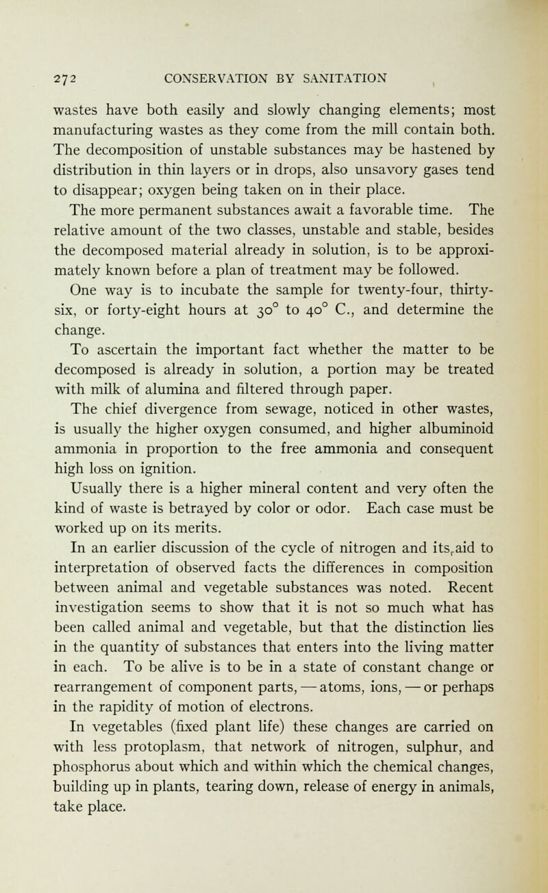 wastes have both easily and slowly changing elements; most manufacturing wastes as they come from the mill contain both. The decomposition of unstable substances may be hastened by distribution in thin layers or in drops, also unsavory gases tend to disappear; oxygen being taken on in their place. The more permanent substances await a favorable time. The relative amount of the two classes, unstable and stable, besides the decomposed material already in solution, is to be approxi- mately known before a plan of treatment may be followed. One way is to incubate the sample for twenty-four, thirty- six, or forty-eight hours at 300 to 400 C, and determine the change. To ascertain the important fact whether the matter to be decomposed is already in solution, a portion may be treated with milk of alumina and filtered through paper. The chief divergence from sewage, noticed in other wastes, is usually the higher oxygen consumed, and higher albuminoid ammonia in proportion to the free ammonia and consequent high loss on ignition. Usually there is a higher mineral content and very often the kind of waste is betrayed by color or odor. Each case must be worked up on its merits. In an earlier discussion of the cycle of nitrogen and itsraid to interpretation of observed facts the differences in composition between animal and vegetable substances was noted. Recent investigation seems to show that it is not so much what has been called animal and vegetable, but that the distinction lies in the quantity of substances that enters into the living matter in each. To be alive is to be in a state of constant change or rearrangement of component parts,—atoms, ions, — or perhaps in the rapidity of motion of electrons. In vegetables (fixed plant life) these changes are carried on with less protoplasm, that network of nitrogen, sulphur, and phosphorus about which and within which the chemical changes, building up in plants, tearing down, release of energy in animals, take place.