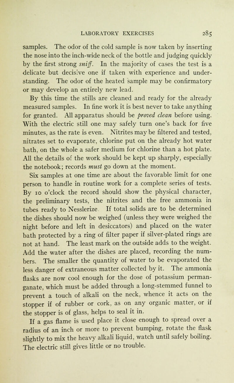 samples. The odor of the cold sample is now taken by inserting the nose into the inch-wide neck of the bottle and judging quickly by the first strong sniff. In the majority of cases the test is a delicate but decisive one if taken with experience and under- standing. The odor of the heated sample may be confirmatory or may develop an entirely new lead. By this time the stills are cleaned and ready for the already measured samples. In fine work it is best never to take anything for granted. All apparatus should be proved clean before using. With the electric still one may safely turn one's back for five minutes, as the rate is even. Nitrites may be filtered and tested, nitrates set to evaporate, chlorine put on the already hot water bath, on the whole a safer medium for chlorine than a hot plate. All the details of the work should be kept up sharply, especially the notebook; records must go down at the moment. Six samples at one time are about the favorable limit for one person to handle in routine work for a complete series of tests. By 10 o'clock the record should show the physical character, the preliminary tests, the nitrites and the free ammonia in tubes ready to Nesslerize. If total solids are to be determined the dishes should now be weighed (unless they were weighed the night before and left in desiccators) and placed on the water bath protected by a ring of filter paper if silver-plated rings are not at hand. The least mark on the outside adds to the weight. Add the water after the dishes are placed, recording the num- bers. The smaller the quantity of water to be evaporated the less danger of extraneous matter collected by it. The ammonia flasks are now cool enough for the dose of potassium perman- ganate, which must be added through a long-stemmed funnel to prevent a touch of alkali on the neck, whence it acts on the stopper if of rubber or cork, as on any organic matter, or if the stopper is of glass, helps to seal it in. If a gas flame is used place it close enough to spread over a radius of an inch or more to prevent bumping, rotate the flask slightly to mix the heavy alkali liquid, watch until safely boiling. The electric still gives little or no trouble.