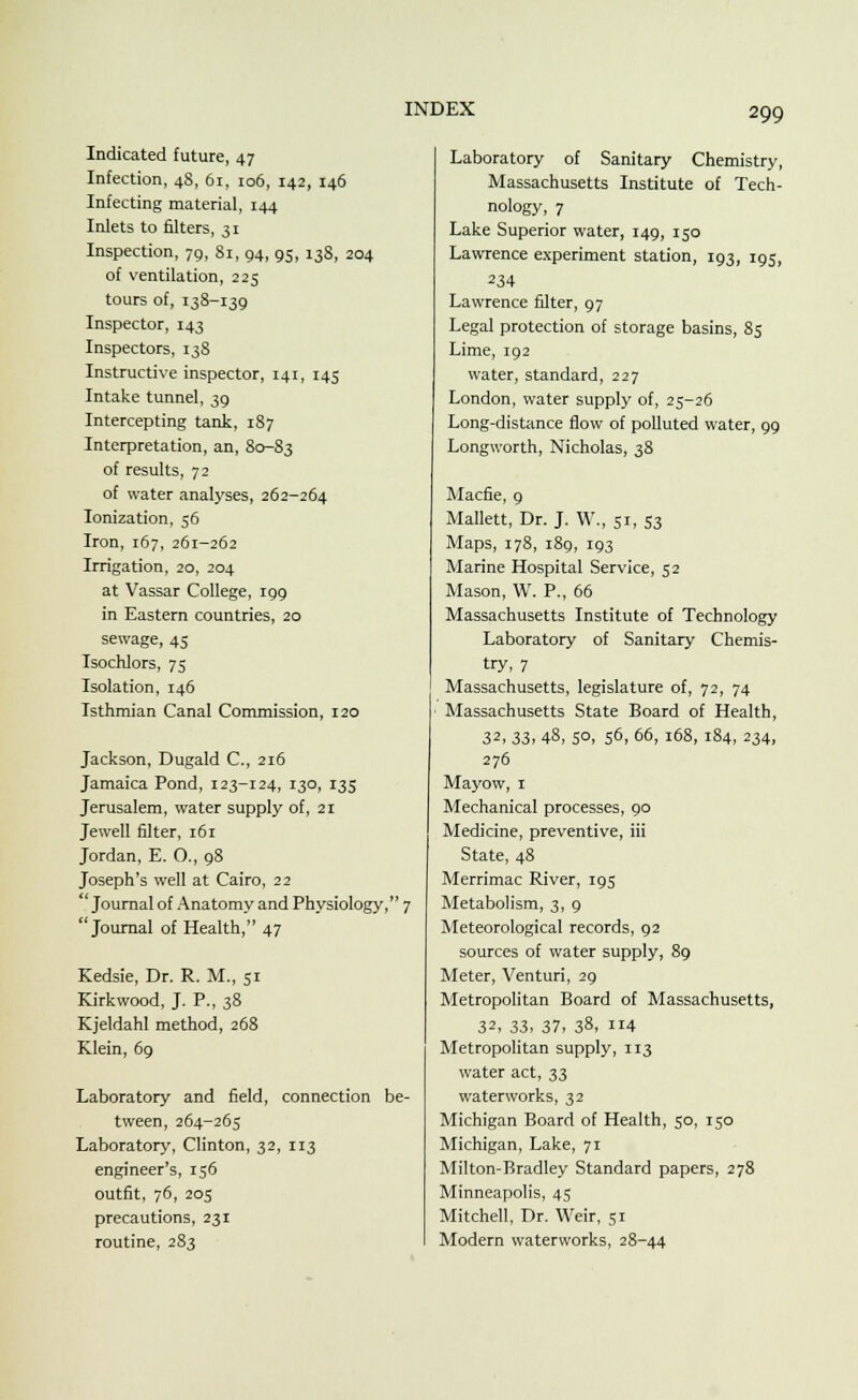 Indicated future, 47 Infection, 48, 61, 106, 142, 146 Infecting material, 144 Inlets to filters, 31 Inspection, 79, 81, 94, 95, 138, 204 of ventilation, 225 tours of, 138-139 Inspector, 143 Inspectors, 138 Instructive inspector, 141, 145 Intake tunnel, 39 Intercepting tank, 187 Interpretation, an, 80-83 of results, 72 of water analyses, 262-264 Ionization, 56 Iron, 167, 261-262 Irrigation, 20, 204 at Vassar College, 199 in Eastern countries, 20 sewage, 45 Isochlors, 75 Isolation, 146 Isthmian Canal Commission, 120 Jackson, Dugald C, 216 Jamaica Pond, 123-124, 130, 135 Jerusalem, water supply of, 21 Jewell filter, i6r Jordan, E. O., 98 Joseph's well at Cairo, 22 'Journal of Anatomy and Physiology, 7 Journal of Health, 47 Kedsie, Dr. R. M., 51 Kirkwood, J. P., 38 Kjeldahl method, 268 Klein, 69 Laboratory and field, connection be- tween, 264-265 Laboratory, Clinton, 32, 113 engineer's, 156 outfit, 76, 205 precautions, 231 routine, 283 Laboratory of Sanitary Chemistry, Massachusetts Institute of Tech- nology, 7 Lake Superior water, 149, 150 Lawrence experiment station, 193, 195, 234 Lawrence filter, 97 Legal protection of storage basins, 85 Lime, 192 water, standard, 227 London, water supply of, 25-26 Long-distance flow of polluted water, 99 Longworth, Nicholas, 38 Macfie, 9 Mallett, Dr. J. W., 51, 53 Maps, 178, 189, 193 Marine Hospital Service, 52 Mason, W. P., 66 Massachusetts Institute of Technology Laboratory of Sanitary Chemis- try, 7 Massachusetts, legislature of, 72, 74 Massachusetts State Board of Health, 32. 33, 48, 5°> S6, 66, 168, 184, 234, 276 Mayow, 1 Mechanical processes, 90 Medicine, preventive, iii State, 48 Merrimac River, 195 Metabolism, 3, 9 Meteorological records, 92 sources of water supply, 89 Meter, Venturi, 29 Metropolitan Board of Massachusetts, 32, 33, 37, 38, 114 Metropolitan supply, 113 water act, 33 waterworks, 32 Michigan Board of Health, 50, 150 Michigan, Lake, 71 Milton-Bradley Standard papers, 278 Minneapolis, 45 Mitchell, Dr. Weir, 51 Modern waterworks, 28-44