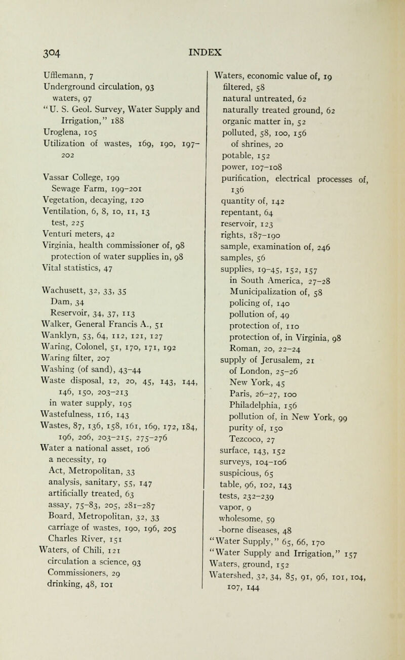 Ufflemann, 7 Underground circulation, 93 waters, 97 U. S. Geol. Survey, Water Supply and Irrigation, 188 Uroglena, 105 Utilization of wastes, 169, 190, 197- 202 Vassar College, 199 Sewage Farm, 199-201 Vegetation, decaying, 120 Ventilation, 6, 8, 10, n, 13 test, 225 Venturi meters, 42 Virginia, health commissioner of, 98 protection of water supplies in, 98 Vital statistics, 47 Wachusett, 32, 33, 35 Dam, 34 Reservoir, 34, 37, 113 Walker, General Francis A., 5r Wanklyn, 53, 64, 112, 121, 127 Waring, Colonel, 51, 170, 171, 192 Waring filter, 207 Washing (of sand), 43-44 Waste disposal, 12, 20, 45, 143, 144, 146, 150, 203-213 in water supply, 195 Wastefulness, 116, 143 Wastes, 87, 136, 158, 161, 169, 172, 184, 196, 206, 203-215, 275-276 Water a national asset, 106 a necessity, 19 Act, Metropolitan, 33 analysis, sanitary, 55, 147 artificially treated, 63 assay, 75-83, 205, 281-287 Board, Metropolitan, 32, 33 carriage of wastes, 190, 196, 205 Charles River, 151 Waters, of Chili, 121 circulation a science, 93 Commissioners, 29 drinking, 48, 101 Waters, economic value of, 19 filtered, 58 natural untreated, 62 naturally treated ground, 62 organic matter in, 52 polluted, 58, 100, 156 of shrines, 20 potable, 152 power, 107-108 purification, electrical processes of, 130 quantity of, 142 repentant, 64 reservoir, 123 rights, 187-190 sample, examination of, 246 samples, 56 supplies, 19-45, 152, 157 in South America, 27-28 Municipalization of, 58 policing of, 140 pollution of, 49 protection of, no protection of, in Virginia, 98 Roman, 20, 22-24 supply of Jerusalem, 21 of London, 25-26 New York, 45 Paris, 26-27, !°° Philadelphia, 156 pollution of, in New York, 99 purity of, 150 Tezcoco, 27 surface, r43, 152 surveys, 104-106 suspicious, 65 table, 96, 102, 143 tests, 232-239 vapor, 9 wholesome, 59 -borne diseases, 48 Water Supply, 65, 66, 170 Water Supply and Irrigation, 157 Waters, ground, 152 Watershed, 32,34, 85, 91, 96, 101, 104, 107, 144