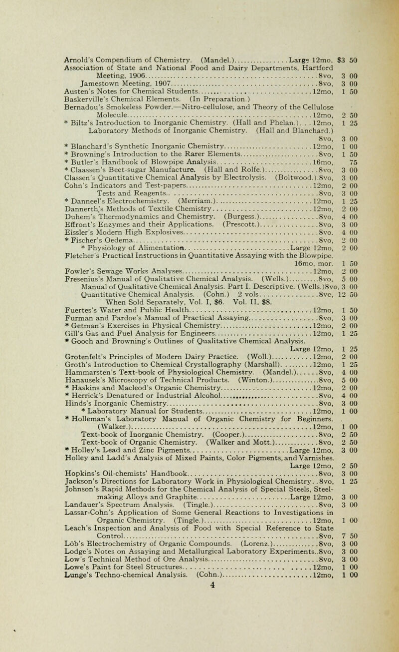 Arnold's Compendium of Chemistry. (Mandel.) Large 12mo. $3 50 Association of State and National Food and Dairy Departments, Hartford Meeting, 1906 8vo, 3 00 Jamestown Meeting, 1907 8vo, 3 00 Austen's Notes for Chemical Students 12mo, 1 50 Baskerville's Chemical Elements. (In Preparation.) Bernadou's Smokeless Powder.—Nitro-cellulose, and Theory of the Cellulose Molecule 12mo, 2 50 * Biltz's Introduction to Inorganic Chemistry. (Hall and Phelanj. . . 12mo, 1 25 Laboratory Methods of Inorganic Chemistry. (Hall and Blanchard.) 8vo, 3 00 * Blanchard's Synthetic Inorganic Chemistry 12mo, 1 00 * Browning's Introduction to the Rarer Elements 8vo, 1 50 * Butler's Handbook of Blowpipe Analysis 16mo, 75 * Claassen's Beet-sugar Manufacture. (Hall and Rolfe.) 8vo, 3 00 Classen's Quantitative Chemical Analysis by Electrolysis. (Boltwood.).8vo, 3 00 Cohn's Indicators and Test-papers 12mo, 2 00 Tests and Reagents 8vo, 3 00 * Danneel's Electrochemistry. (Merriam.) 12mo, 1 25 Dannerth,'s Methods of Textile Chemistry 12mo, 2 00 Duhem's Thermodynamics and Chemistry. (Burgess.) 8vo, 4 00 Effront's Enzymes and their Applications. (Prescott.) 8vo, 3 00 Eissler's Modern High Explosives 8vo. 4 00 * Fischer's Oedema 8vo, 2 00 * Physiology of Alimentation Large 12mo, 2 00 Fletcher's Practical Instructions in Quantitative Assaying with the Blowpipe. 16mo, mor. 1 50 Fowler's Sewage Works Analyses 12mo, 2 00 Fresenius's Manual of Qualitative Chemical Analysis. (Wells.) 8vo, 5 00 Manual of Qualitative Chemical Analysis. Part I. Descriptive. (Wells.)8vo, 3 00 Quantitative Chemical Analysis. (Cohn.) 2 vols 8vo, 12 50 When Sold Separately. Vol. I, $6. Vol. II, $8. Fuertes's Water and Public Health 12mo, 1 50 Furman and Pardoe's Manual of Practical Assaying 8vo, 3 00 * Getman's Exercises in Physical Chemistry 12mo, 2 00 Gill's Gas and Fuel Analysis for Engineers 12mo, 1 25 * Gooch and Browning's Outlines of Qualitative Chemical Analysis. Large 12mo, 1 25 Grotenfelt's Principles of Modern Dairy Practice. (Woll.) 12mo, 2 00 Groth's Introduction to Chemical Crystallography (Marshall) 12mo, 1 25 Hammarsten's Text-book of Physiological Chemistry. (Mandel.) 8vo, 4 00 Hanausek's Microscopy of Technical Products. (Winton.) 8vo, 5 00 * Haskins and Macleod's Organic Chemistry 12mo, 2 00 * Herrick's Denatured or Industrial Alcohol. 8vo, 4 00 Hinds's Inorganic Chemistry 8vo, 3 00 * Laboratory Manual for Students 12mo, 1 00 * Holleman's Laboratory Manual of Organic Chemistry for Beginners. (Walker.) 12mo, 1 00 Text-book of Inorganic Chemistry. (Cooper.) 8vo, 2 50 Text-book of Organic Chemistry. (Walker and Mott.) 8vo, 2 50 * Holley's Lead and Zinc Pigments Large 12mo, 3 00 Holley and Ladd's Analysis of Mixed Paints, Color Pigments, and Varnishes. Large 12mo, 2 50 Hopkins's Oil-chemists' Handbook 8vo, 3 00 Jackson's Directions for Laboratory Work in Physiological Chemistry. .8vo, 1 25 Johnson's Rapid Methods for the Chemical Analysis of Special Steels, Steel- making Alloys and Graphite Large 12mo, 3 00 Landauer's Spectrum Analysis. (Tingle.) 8vo, 3 00 Lassar-Cohn's Application of Some General Reactions to Investigations in Organic Chemistry. (Tingle.) 12mo. 1 00 Leach's Inspection and Analysis of Food with Special Reference to State Control 8vo, 7 50 Lob's Electrochemistry of Organic Compounds. (Lorenz.) 8vo. 3 00 Lodge's Notes on Assaying and Metallurgical Laboratory Experiments..8vo, 3 00 Low's Technical Method of Ore Analysis 8vo, 3 00 Lowe's Paint for Steel Structures 12mo, 1 00 Lunge's Techno-chemical Analysis. (Cohn.) 12mo, 1 00