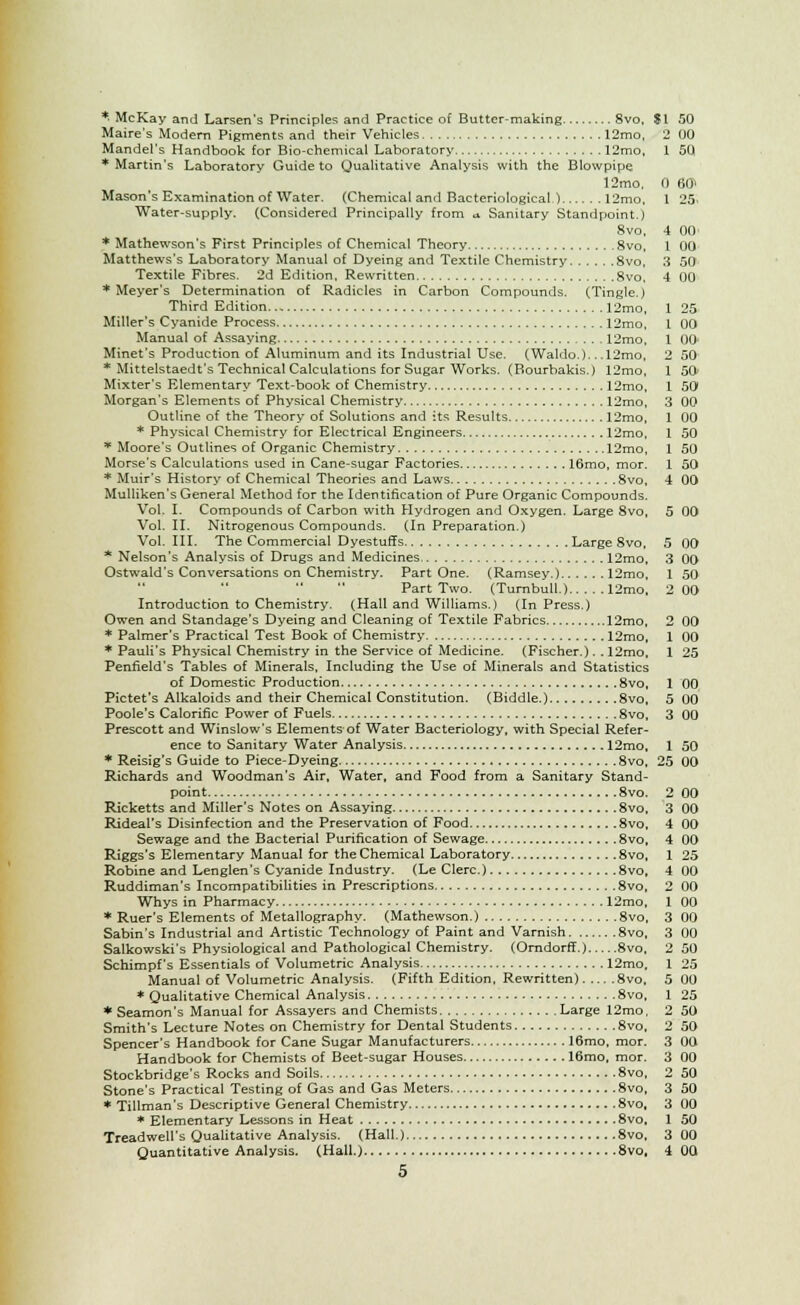 *. McKay and Larsen's Principles and Practice of Butter-making 8vo, Maire's Modern Pigments and their Vehicles 12mo, Mandel's Handbook for Bio-chemical Laboratory 12mo, ♦Martin's Laboratory Guide to Qualitative Analysis with the Blowpipe 12mo, Mason's Examination of Water. (Chemical and Bacteriological ) 12mo, Water-supply. (Considered Principally from u. Sanitary Standpoint.) 8vo, * Mathewson's First Principles of Chemical Theory 8vo, Matthews's Laboratory Manual of Dyeing and Textile Chemistry 8vo, Textile Fibres. 2d Edition, Rewritten 8vo, ♦Meyer's Determination of Radicles in Carbon Compounds. (Tingle,) Third Edition 12mo, Miller's Cyanide Process 12mo, Manual of Assaying 12mo, Minet's Production of Aluminum and its Industrial Use. (Waldo.).. .12mo, * Mittelstaedt's Technical Calculations for Sugar Works. (Bourbakis.) 12mo, Mixter's Elementary Text-book of Chemistry 12mo, Morgan's Elements of Physical Chemistry 12mo, Outline of the Theory of Solutions and its Results 12mo, * Physical Chemistry for Electrical Engineers 12mo, * Moore's Outlines of Organic Chemistry 12mo, Morse's Calculations used in Cane-sugar Factories 16mo, mor. * Muir's History of Chemical Theories and Laws 8vo, Mulliken's General Method for the Identification of Pure Organic Compounds. Vol. I. Compounds of Carbon with Hydrogen and Oxygen. Large 8vo, Vol. II. Nitrogenous Compounds. (In Preparation.) Vol. III. The Commercial Dyestuffs Large 8vo, * Nelson's Analysis of Drugs and Medicines 12mo, Ostwald's Conversations on Chemistry. Part One. (Ramsey.) 12mo, Part Two. (Turnbull.) 12mo. Introduction to Chemistry. (Hall and Williams.) (In Press.) Owen and Standage's Dyeing and Cleaning of Textile Fabrics 12mo, * Palmer's Practical Test Book of Chemistry 12mo, * Pauli's Physical Chemistry in the Service of Medicine. (Fischer.). .12mo, Penfield's Tables of Minerals, Including the Use of Minerals and Statistics of Domestic Production 8vo, Pictet's Alkaloids and their Chemical Constitution. (Biddle.) 8vo, Poole's Calorific Power of Fuels 8vo, Prescott and Winslow's Elements of Water Bacteriology, with Special Refer- ence to Sanitary Water Analysis 12mo, * Reisig's Guide to Piece-Dyeing 8vo, Richards and Woodman's Air, Water, and Food from a Sanitary Stand- point 8vo. Ricketts and Miller's Notes on Assaying 8vo, Rideal's Disinfection and the Preservation of Food 8vo, Sewage and the Bacterial Purification of Sewage 8vo, Riggs's Elementary Manual for the Chemical Laboratory 8vo, Robine and Lenglen's Cyanide Industry. (Le Clerc.) 8vo, Ruddiman's Incompatibilities in Prescriptions 8vo, Whys in Pharmacy 12mo, * Ruer's Elements of Metallography. (Mathewson.) 8vo, Sabin's Industrial and Artistic Technology of Paint and Varnish 8vo, Salkowski's Physiological and Pathological Chemistry. (Orndorff.) 8vo. Schimpf's Essentials of Volumetric Analysis 12mo, Manual of Volumetric Analysis. (Fifth Edition, Rewritten) 8vo, * Qualitative Chemical Analysis 8vo, * Seamon's Manual for Assayers and Chemists Large 12mo, Smith's Lecture Notes on Chemistry for Dental Students 8vo, Spencer's Handbook for Cane Sugar Manufacturers 16mo, mor. Handbook for Chemists of Beet-sugar Houses 16mo, mor. Stockbridge's Rocks and Soils 8vo, Stone's Practical Testing of Gas and Gas Meters 8vo, * Tillman's Descriptive General Chemistry 8vo, * Elementary Lessons in Heat 8vo, Treadwell's Qualitative Analysis. (Hall.) 8vo, 5 SI 50 o mi 1 5Q 0 60> 1 25. 4 00 1 00 3 50 4 00 1 25 1 00 1 0O 2 50 1 50- 1 50 3 00 1 00 1 50 1 50 1 50 4 00 5 00 5 00 3 00 1 50 2 00 o 00 1 00 1 25 1 00 5 00 3 00 1 50 25 00 2 00 3 mi 4 00 4 (10 1 25 4 00 2 00 1 00 3 (10 3 no 2 50 1 25 5 00 1 25 2 50 2 50 3 00 3 nil 2 50 3 50 3 no 1 50 3 1)0