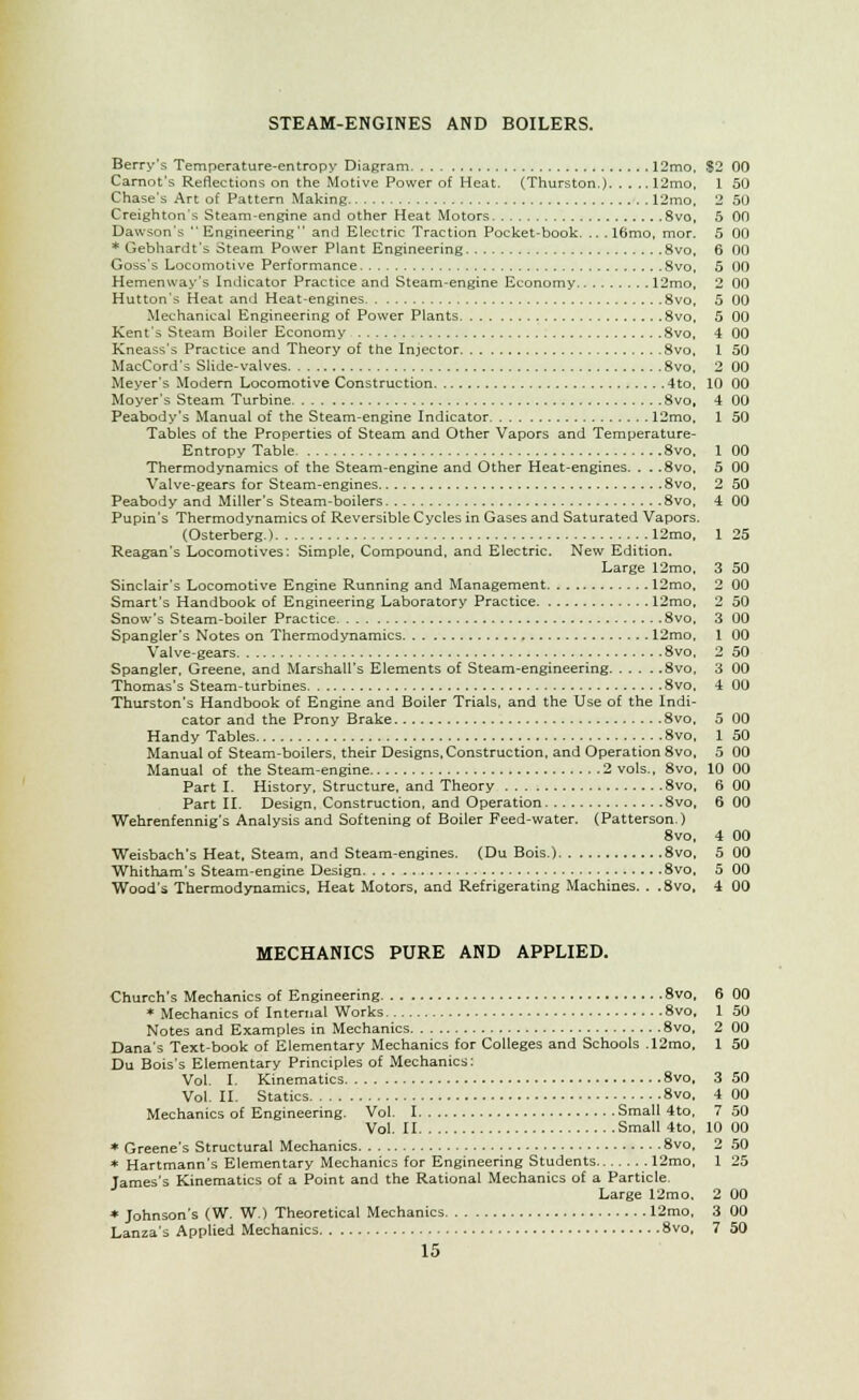 STEAM-ENGINES AND BOILERS. Berry's Temperature-entropy Diagram 12mo, Carnot's Reflections on the Motive Power of Heat. (Thurston.) 12mo, Chase's Art of Pattern Making 12mo, Creighton's Steam-engine and other Heat Motors 8vo, Dawson's Engineering and Electric Traction Pocket-book. .. . l6mo, mor. * Gebhardt's Steam Power Plant Engineering 8vo, Goss's Locomotive Performance 8vo, Hemenway's Indicator Practice and Steam-engine Economy 12mo, Hutton's Heat and Heat-engines 8vo, Mechanical Engineering of Power Plants 8vo, Kent's Steam Boiler Economy 8vo, Kneass's Practice and Theory of the Injector 8vo, MacCord's Slide-valves 8vo, Meyer's Modern Locomotive Construction 4to, Moyer's Steam Turbine 8vo, Peabody's Manual of the Steam-engine Indicator 12mo, Tables of the Properties of Steam and Other Vapors and Temperature- Entropy Table 8vo, Thermodynamics of the Steam-engine and Other Heat-engines. . . .8vo, Valve-gears for Steam-engines 8vo, Peabody and Miller's Steam-boilers 8vo, Pupin's Thermodynamics of Reversible Cycles in Gases and Saturated Vapors. (Osterberg.) 12mo, Reagan's Locomotives: Simple, Compound, and Electric. New Edition. Large 12mo, Sinclair's Locomotive Engine Running and Management 12mo, Smart's Handbook of Engineering Laboratory Practice 12mo, Snow's Steam-boiler Practice 8vo, Spangler's Notes on Thermodynamics 12mo, Valve-gears 8vo, Spangler, Greene, and Marshall's Elements of Steam-engineering 8vo, Thomas's Steam-turbines 8vo, Thurston's Handbook of Engine and Boiler Trials, and the Use of the Indi- cator and the Prony Brake 8vo, Handy Tables 8vo, Manual of Steam-boilers, their Designs, Construction, and Operation 8vo, Manual of the Steam-engine 2 vols., 8vo, Part I. History, Structure, and Theory 8vo, Part II. Design, Construction, and Operation 8vo, Wehrenfennig's Analysis and Softening of Boiler Feed-water. (Patterson) 8vo, Weisbach's Heat, Steam, and Steam-engines. (Du Bois.) 8vo, Whitham's Steam-engine Design 8vo, Wood's Thermodynamics, Heat Motors, and Refrigerating Machines. . .8vo, MECHANICS PURE AND APPLIED. Church's Mechanics of Engineering 8vo, * Mechanics of Internal Works 8vo, Notes and Examples in Mechanics 8vo, Dana's Text-book of Elementary Mechanics for Colleges and Schools .12mo, Du Bois's Elementary Principles of Mechanics: Vol. I. Kinematics 8vo, Vol. II. Statics 8vo, Mechanics of Engineering. Vol. I Small 4to, Vol. II Small 4to. * Greene's Structural Mechanics 8vo, * Hartmann's Elementary Mechanics for Engineering Students 12mo, James's Kinematics of a Point and the Rational Mechanics of a Particle. Large 12mo. * Johnson's (W. W.) Theoretical Mechanics 12mo, Lanza's Applied Mechanics 8vo, 15 12 00 1 50 2 50 5 00 5 00 6 00 5 00 2 (10 5 mi 5 DO 4 00 1 50 2 00 10 00 4 00 1 50 1 00 5 00 2 50 4 00 1 25 3 50 2 00 2 50 3 00 1 00 2 50 3 DO 4 DO 5 00 1 50 5 00 ID 00 6 oo 6 00 4 00 5 OD 5 00 4 00 6 00 1 50 2 00 1 50 3 50 4 00 7 50 10 00 2 50 1 25 2 00 3 00 7 50