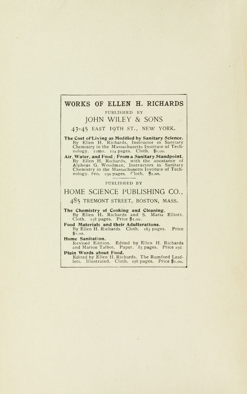 WORKS OF ELLEN H. RICHARDS PUBLISHED BY JOHN WILEY & SONS 43-45 EAST I9TH ST., NEW YORK. The Cost of'Living as Modified by Sanitary Science. By Ellen H. Richards, Instructor in Sanitary Chemistry in the Massachusetts Institute of Tech- nology. iiino. 124 pages. Cloth. $1.00. Air, Water, and Food ; From a Sanitary Standpoint. By Ellen H. Richards, with the assistance of Alpheus G. Woodman, Instructors in Sanitary Chemistry in the Massachusetts Institute of Tech- nology. 8vo. 230 pages. <loth. $2.00. PUBLISHED BY HOME SCIENCE PUBLISHING CO., 485 TREMONT STREET, BOSTON, MASS. The Chemistry of Cooking and Cleaning. By Ellen H. Richards and S. Maria Elliott. Cloth. 158 pages. Price $1.00. Food Materials and their Adulterations. By Ellen H. Richards. Cloth. 183 pages. Price $1.00. Home Sanitation. Revised Edition. Edited by Ellen H. Richards and Marion Talbot. Paper. 85 pages. Price 25c Plain Words about Food. Edited by Ellen H. Richards. The Rumford Leaf- lets. Illustrated. Cloth. 176 pages. Price $1.00.