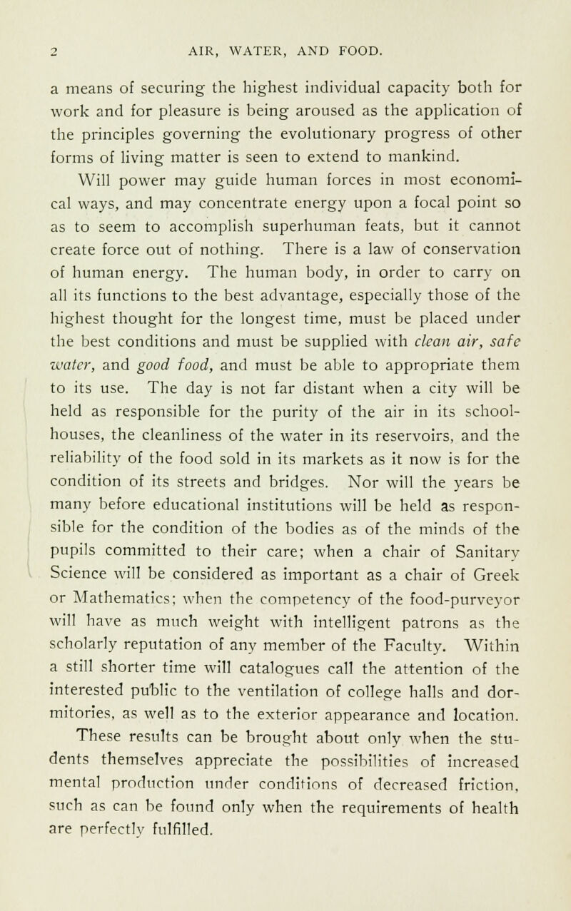 a means of securing the highest individual capacity both for work and for pleasure is being aroused as the application of the principles governing the evolutionary progress of other forms of living matter is seen to extend to mankind. Will power may guide human forces in most economi- cal ways, and may concentrate energy upon a focal point so as to seem to accomplish superhuman feats, but it cannot create force out of nothing. There is a law of conservation of human energy. The human body, in order to carry on all its functions to the best advantage, especially those of the highest thought for the longest time, must be placed under the best conditions and must be supplied with clean air, safe water, and good food, and must be able to appropriate them to its use. The day is not far distant when a city will be held as responsible for the purity of the air in its school- houses, the cleanliness of the water in its reservoirs, and the reliability of the food sold in its markets as it now is for the condition of its streets and bridges. Nor will the years be many before educational institutions will be held as respon- sible for the condition of the bodies as of the minds of the pupils committed to their care; when a chair of Sanitary Science will be considered as important as a chair of Greek or Mathematics; when the competency of the food-purveyor will have as much weight with intelligent patrons as the scholarly reputation of any member of the Faculty. Within a still shorter time will catalogues call the attention of the interested public to the ventilation of college halls and dor- mitories, as well as to the exterior appearance and location. These results can be brought about only when the stu- dents themselves appreciate the possibilities of increased mental production under conditions of decreased friction, such as can be found only when the requirements of health are perfectly fulfilled.
