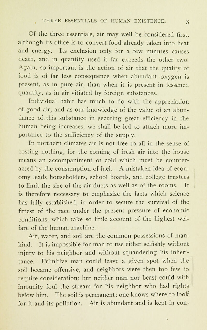 Of the three essentials, air may well be considered first, although its office is to convert food already taken into heat and energy. Its exclusion only for a few minutes causes death, and in quantity used it far exceeds the other two. Again, so important is the action of air that the quality of food is of far less consequence when abundant oxygen is present, as in pure air, than when it is present in lessened quantity, as in air vitiated by foreign substances. Individual habit has much to do with the appreciation of good air, and as our knowledge of the value of an abun- dance of this substance in securing great efficiency in the human being increases, we shall be led to attach more im- portance to the sufficiency of the supply. In northern climates air is not free to all in the sense of costing nothing, for the coming of fresh air into the house means an accompaniment of cold which must be counter- acted by the consumption of fuel. A mistaken idea of econ- omy leads householders, school boards, and college trustees to limit the size of the air-ducts as well as of the rooms. It is therefore necessary to emphasize the facts which science has fully established, in order to secure the survival of the fittest of the race under the present pressure of economic conditions, which take so little account of the highest wel- fare of the human machine. Air, water, and soil are the common possessions of man- kind. It is impossible for man to use either selfishly without injury to his neighbor and without squandering his inheri- tance. Primitive man could leave a given spot when the soil became offensive, and neighbors were then too few to require consideration: but neither man nor beast could with impunity foul the stream for his neighbor who had rights below him. The soil is permanent; one knows where to look for it and its pollution. Air is abundant and is kept in con-