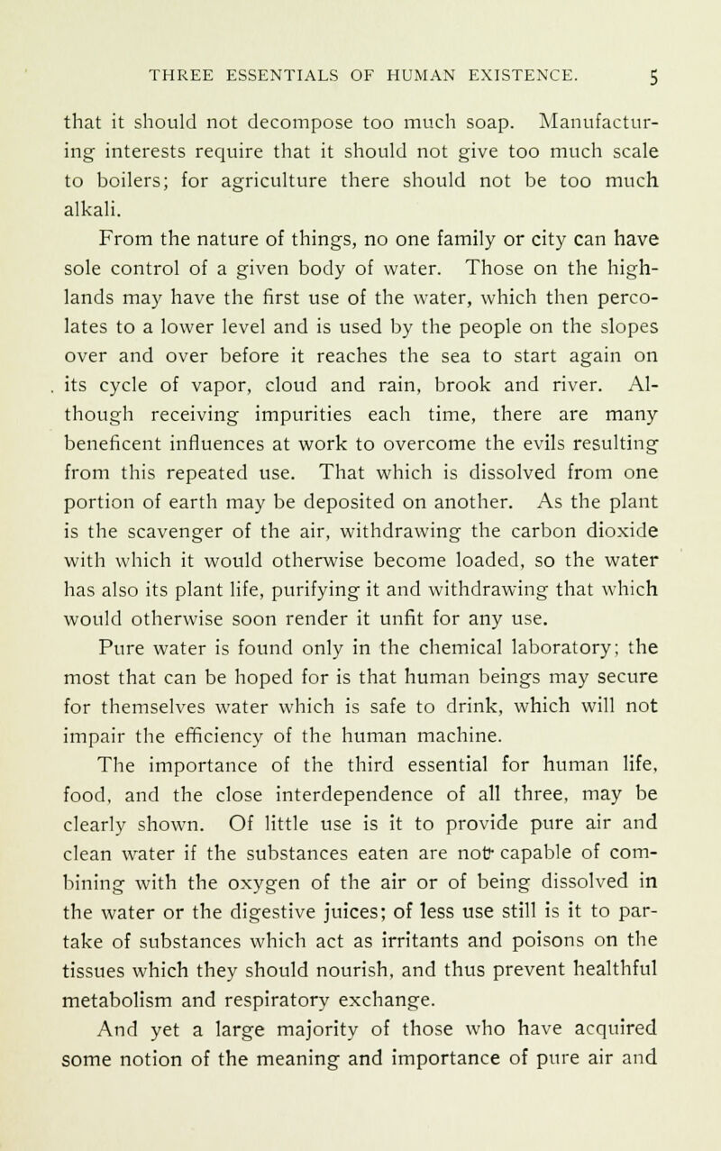 that it should not decompose too much soap. Manufactur- ing interests require that it should not give too much scale to boilers; for agriculture there should not be too much alkali. From the nature of things, no one family or city can have sole control of a given body of water. Those on the high- lands may have the first use of the water, which then perco- lates to a lower level and is used by the people on the slopes over and over before it reaches the sea to start again on its cycle of vapor, cloud and rain, brook and river. Al- though receiving impurities each time, there are many beneficent influences at work to overcome the evils resulting from this repeated use. That which is dissolved from one portion of earth may be deposited on another. As the plant is the scavenger of the air, withdrawing the carbon dioxide with which it would otherwise become loaded, so the water has also its plant life, purifying it and withdrawing that which would otherwise soon render it unfit for any use. Pure water is found only in the chemical laboratory; the most that can be hoped for is that human beings may secure for themselves water which is safe to drink, which will not impair the efficiency of the human machine. The importance of the third essential for human life, food, and the close interdependence of all three, may be clearly shown. Of little use is it to provide pure air and clean water if the substances eaten are not? capable of com- bining with the oxygen of the air or of being dissolved in the water or the digestive juices; of less use still is it to par- take of substances which act as irritants and poisons on the tissues which they should nourish, and thus prevent healthful metabolism and respiratory exchange. And yet a large majority of those who have acquired some notion of the meaning and importance of pure air and