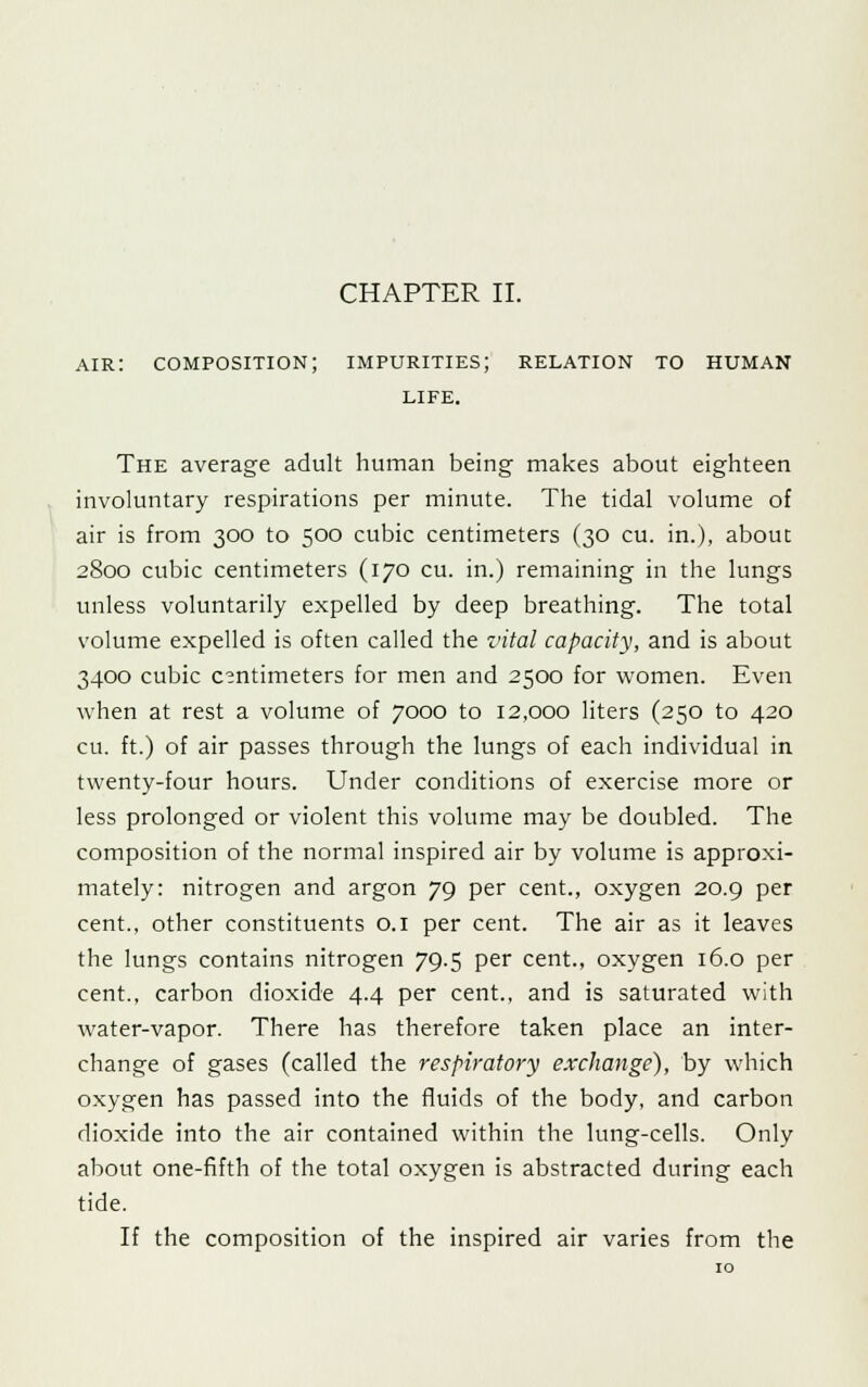 air: composition; impurities; relation to human LIFE. The average adult human being makes about eighteen involuntary respirations per minute. The tidal volume of air is from 300 to 500 cubic centimeters (30 cu. in.), about 2800 cubic centimeters (170 cu. in.) remaining in the lungs unless voluntarily expelled by deep breathing. The total volume expelled is often called the vital capacity, and is about 3400 cubic centimeters for men and 2500 for women. Even when at rest a volume of 7000 to 12,000 liters (250 to 420 cu. ft.) of air passes through the lungs of each individual in twenty-four hours. Under conditions of exercise more or less prolonged or violent this volume may be doubled. The composition of the normal inspired air by volume is approxi- mately: nitrogen and argon 79 per cent., oxygen 20.9 per cent., other constituents 0.1 per cent. The air as it leaves the lungs contains nitrogen 79.5 per cent., oxygen 16.0 per cent., carbon dioxide 4.4 per cent., and is saturated with water-vapor. There has therefore taken place an inter- change of gases (called the respiratory exchange), by which oxygen has passed into the fluids of the body, and carbon dioxide into the air contained within the lung-cells. Only about one-fifth of the total oxygen is abstracted during each tide. If the composition of the inspired air varies from the