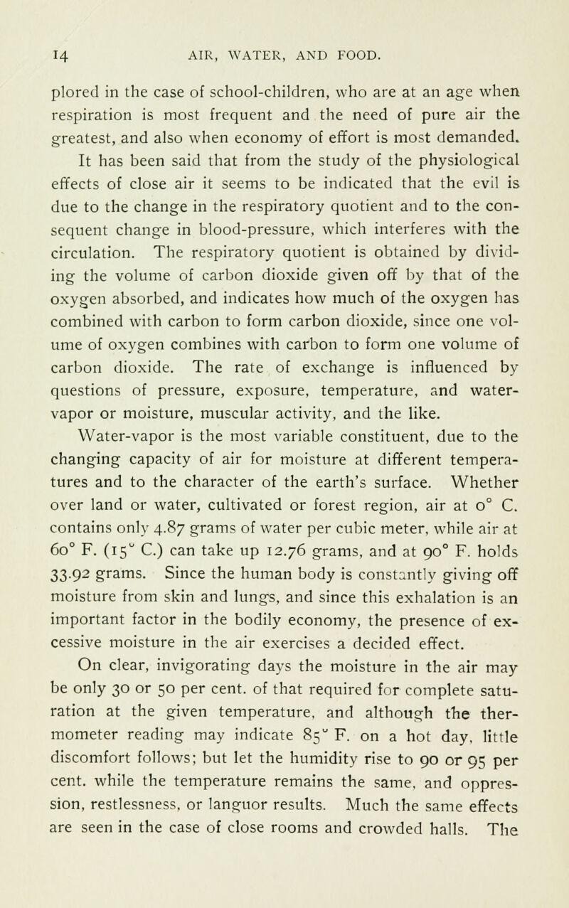 plored in the case of school-children, who are at an age when respiration is most frequent and the need of pure air the greatest, and also when economy of effort is most demanded. It has been said that from the study of the physiological effects of close air it seems to be indicated that the evil is due to the change in the respiratory quotient and to the con- sequent change in blood-pressure, which interferes with the circulation. The respiratory quotient is obtained by divid- ing the volume of carbon dioxide given off by that of the oxygen absorbed, and indicates how much of the oxygen has combined with carbon to form carbon dioxide, since one vol- ume of oxygen combines with carbon to form one volume of carbon dioxide. The rate of exchange is influenced by questions of pressure, exposure, temperature, and water- vapor or moisture, muscular activity, and the like. Water-vapor is the most variable constituent, due to the changing capacity of air for moisture at different tempera- tures and to the character of the earth's surface. Whether over land or water, cultivated or forest region, air at o° C. contains only 4.87 grams of water per cubic meter, while air at 6o° F. (15° C.) can take up 12.76 grams, and at 900 F. holds 33.92 grams. Since the human body is constantly giving off moisture from skin and lungs, and since this exhalation is an important factor in the bodily economy, the presence of ex- cessive moisture in the air exercises a decided effect. On clear, invigorating days the moisture in the air may be only 30 or 50 per cent, of that required for complete satu- ration at the given temperature, and although the ther- mometer reading may indicate 85 F. on a hot day, little discomfort follows; but let the humidity rise to 90 or 95 per cent, while the temperature remains the same, and oppres- sion, restlessness, or languor results. Much the same effects are seen in the case of close rooms and crowded halls. The