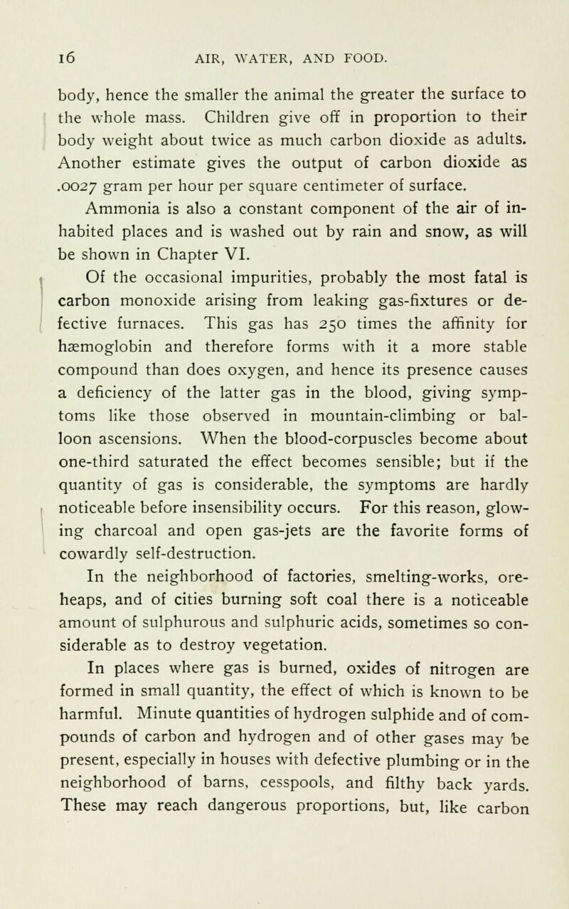 body, hence the smaller the animal the greater the surface to the whole mass. Children give off in proportion to their body weight about twice as much carbon dioxide as adults. Another estimate gives the output of carbon dioxide as .0027 gram per hour per square centimeter of surface. Ammonia is also a constant component of the air of in- habited places and is washed out by rain and snow, as will be shown in Chapter VI. Of the occasional impurities, probably the most fatal is carbon monoxide arising from leaking gas-fixtures or de- fective furnaces. This gas has 250 times the affinity for haemoglobin and therefore forms with it a more stable compound than does oxygen, and hence its presence causes a deficiency of the latter gas in the blood, giving symp- toms like those observed in mountain-climbing or bal- loon ascensions. When the blood-corpuscles become about one-third saturated the effect becomes sensible; but if the quantity of gas is considerable, the symptoms are hardly noticeable before insensibility occurs. For this reason, glow- ing charcoal and open gas-jets are the favorite forms of cowardly self-destruction. In the neighborhood of factories, smelting-works, ore- heaps, and of cities burning soft coal there is a noticeable amount of sulphurous and sulphuric acids, sometimes so con- siderable as to destroy vegetation. In places where gas is burned, oxides of nitrogen are formed in small quantity, the effect of which is known to be harmful. Minute quantities of hydrogen sulphide and of com- pounds of carbon and hydrogen and of other gases may be present, especially in houses with defective plumbing or in the neighborhood of barns, cesspools, and filthy back yards. These may reach dangerous proportions, but, like carbon