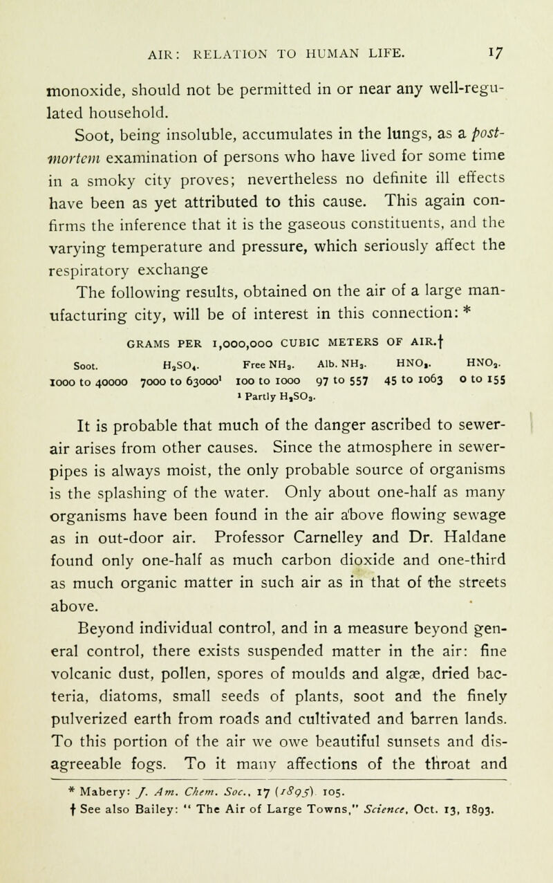 monoxide, should not be permitted in or near any well-regu- lated household. Soot, being insoluble, accumulates in the lungs, as a post- mortem examination of persons who have lived for some time in a smoky city proves; nevertheless no definite ill effects have been as yet attributed to this cause. This again con- firms the inference that it is the gaseous constituents, and the varying temperature and pressure, which seriously affect the respiratory exchange The following results, obtained on the air of a large man- ufacturing city, will be of interest in this connection: * GRAMS PER 1,000,000 CUBIC METERS OF AIR.f Soot. HjSO,. FreeNHs. Alb. NH3. HNO,. HNOa. looo to 40000 7000 to 63000' 100 to 1000 97 to 557 45 to 1063 o to 155 » Partly H,SOs. It is probable that much of the danger ascribed to sewer- air arises from other causes. Since the atmosphere in sewer- pipes is always moist, the only probable source of organisms is the splashing of the water. Only about one-half as many organisms have been found in the air above flowing sewage as in out-door air. Professor Carnelley and Dr. Haldane found only one-half as much carbon dioxide and one-third as much organic matter in such air as in that of the streets above. Beyond individual control, and in a measure beyond gen- eral control, there exists suspended matter in the air: fine volcanic dust, pollen, spores of moulds and algae, dried bac- teria, diatoms, small seeds of plants, soot and the finely pulverized earth from roads and cultivated and barren lands. To this portion of the air we owe beautiful sunsets and dis- agreeable fogs. To it many affections of the throat and * Mabery: J. Am. Chem. Soc, 17 [iSgs) 105. f See also Bailey:  The Air of Large Towns, Science, Oct. 13, 1893.