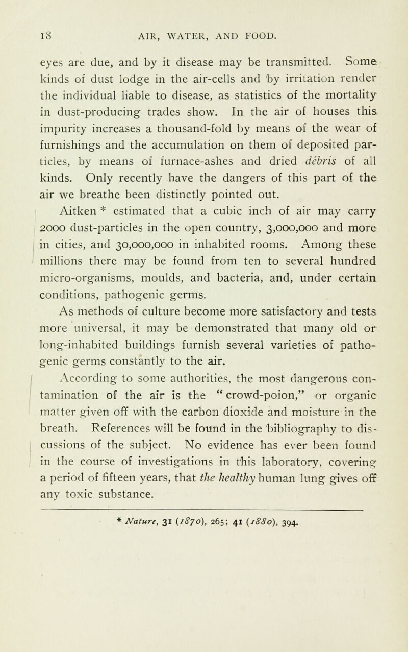 eyes are due, and by it disease may be transmitted. Some; kinds of dust lodge in the air-cells and by irritation render the individual liable to disease, as statistics of the mortality in dust-producing trades show. In the air of houses this impurity increases a thousand-fold by means of the wear of furnishings and the accumulation on them of deposited par- ticles, by means of furnace-ashes and dried debris of all kinds. Only recently have the dangers of this part of the air we breathe been distinctly pointed out. Aitken * estimated that a cubic inch of air may carry 2000 dust-particles in the open country, 3,000,000 and more in cities, and 30,000,000 in inhabited rooms. Among these millions there may be found from ten to several hundred micro-organisms, moulds, and bacteria, and, under certain conditions, pathogenic germs. As methods of culture become more satisfactory and tests more universal, it may be demonstrated that many old or long-inhabited buildings furnish several varieties of patho- genic germs constantly to the air. According to some authorities, the most dangerous con- tamination of the air is the  crowd-poion, or organic matter given off with the carbon dioxide and moisture in the breath. References will be found in the bibliography to dis- cussions of the subject. No evidence has ever been found in the course of investigations in this laboratory, covering a period of fifteen years, that the healthy human lung gives off any toxic substance. * Nature, 31 (1870), 265; 41 (1SS0), 394.