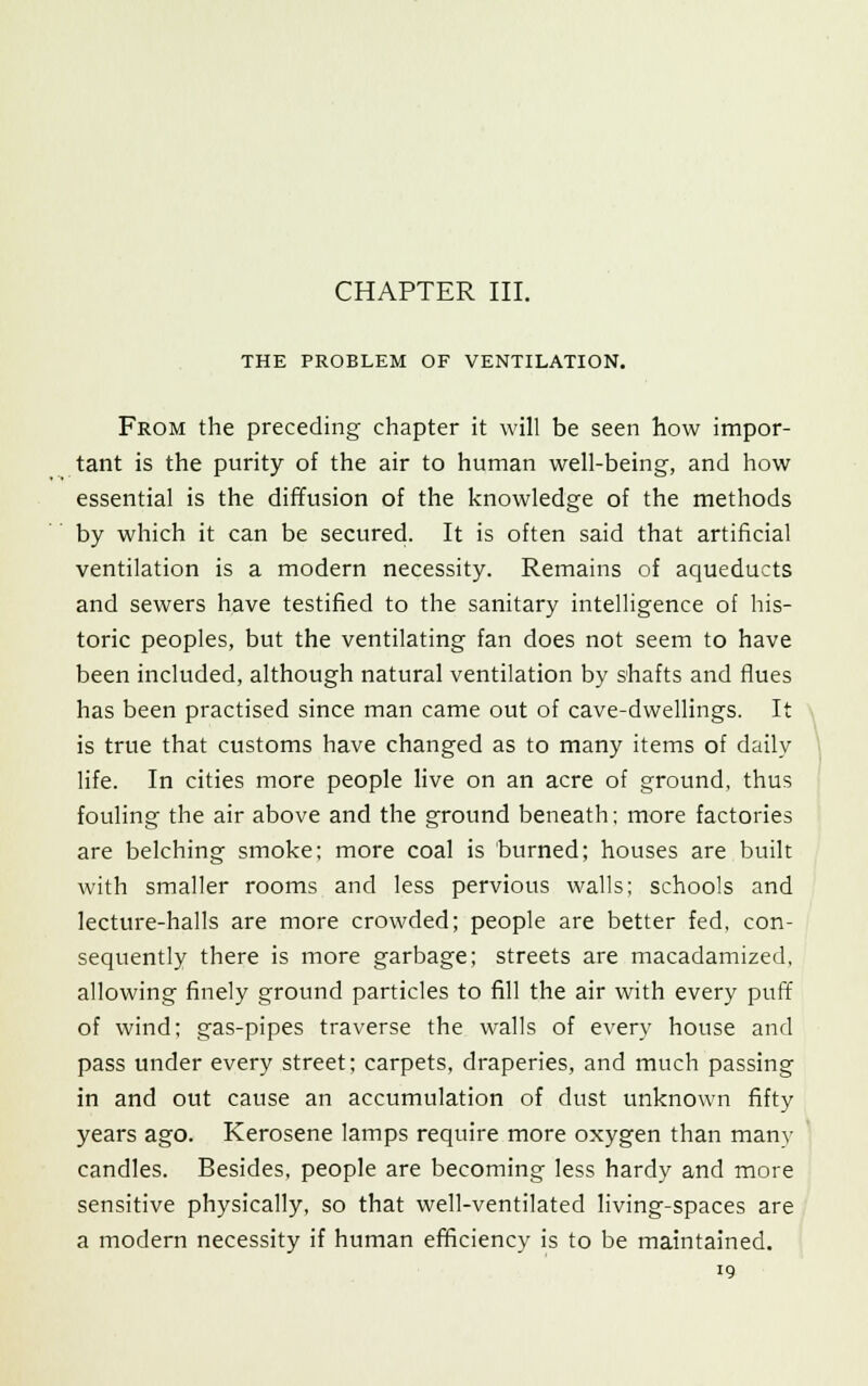 CHAPTER III. THE PROBLEM OF VENTILATION. From the preceding chapter it will be seen how impor- tant is the purity of the air to human well-being, and how essential is the diffusion of the knowledge of the methods by which it can be secured. It is often said that artificial ventilation is a modern necessity. Remains of aqueducts and sewers have testified to the sanitary intelligence of his- toric peoples, but the ventilating fan does not seem to have been included, although natural ventilation by shafts and flues has been practised since man came out of cave-dwellings. It is true that customs have changed as to many items of daily life. In cities more people live on an acre of ground, thus fouling the air above and the ground beneath; more factories are belching smoke; more coal is burned; houses are built with smaller rooms and less pervious walls; schools and lecture-halls are more crowded; people are better fed, con- sequently there is more garbage; streets are macadamized, allowing finely ground particles to fill the air with every puff of wind; gas-pipes traverse the walls of every house and pass under every street; carpets, draperies, and much passing in and out cause an accumulation of dust unknown fifty years ago. Kerosene lamps require more oxygen than many candles. Besides, people are becoming less hardy and more sensitive physically, so that well-ventilated living-spaces are a modern necessity if human efficiency is to be maintained.