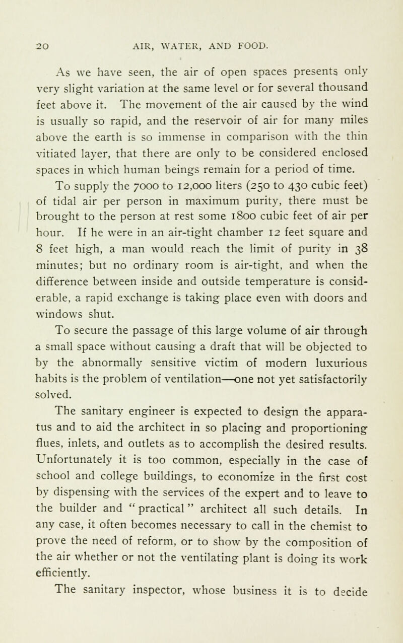 As we have seen, the air of open spaces presents only very slight variation at the same level or for several thousand feet above it. The movement of the air caused by the wind is usually so rapid, and the reservoir of air for many miles above the earth is so immense in comparison with the thin vitiated layer, that there are only to be considered enclosed spaces in which human beings remain for a period of time. To supply the 7000 to 12,000 liters (250 to 430 cubic feet) of tidal air per person in maximum purity, there must be brought to the person at rest some 1800 cubic feet of air per hour. If he were in an air-tight chamber 12 feet square and 8 feet high, a man would reach the limit of purity in 38 minutes; but no ordinary room is air-tight, and when the difference between inside and outside temperature is consid- erable, a rapid exchange is taking place even with doors and windows shut. To secure the passage of this large volume of air through a small space without causing a draft that will be objected to by the abnormally sensitive victim of modern luxurious habits is the problem of ventilation—one not yet satisfactorily solved. The sanitary engineer is expected to design the appara- tus and to aid the architect in so placing and proportioning flues, inlets, and outlets as to accomplish the desired results. Unfortunately it is too common, especially in the case of school and college buildings, to economize in the first cost by dispensing with the services of the expert and to leave to the builder and  practical  architect all such details. In any case, it often becomes necessary to call in the chemist to prove the need of reform, or to show by the composition of the air whether or not the ventilating plant is doing its work efficiently. The sanitary inspector, whose business it is to decide