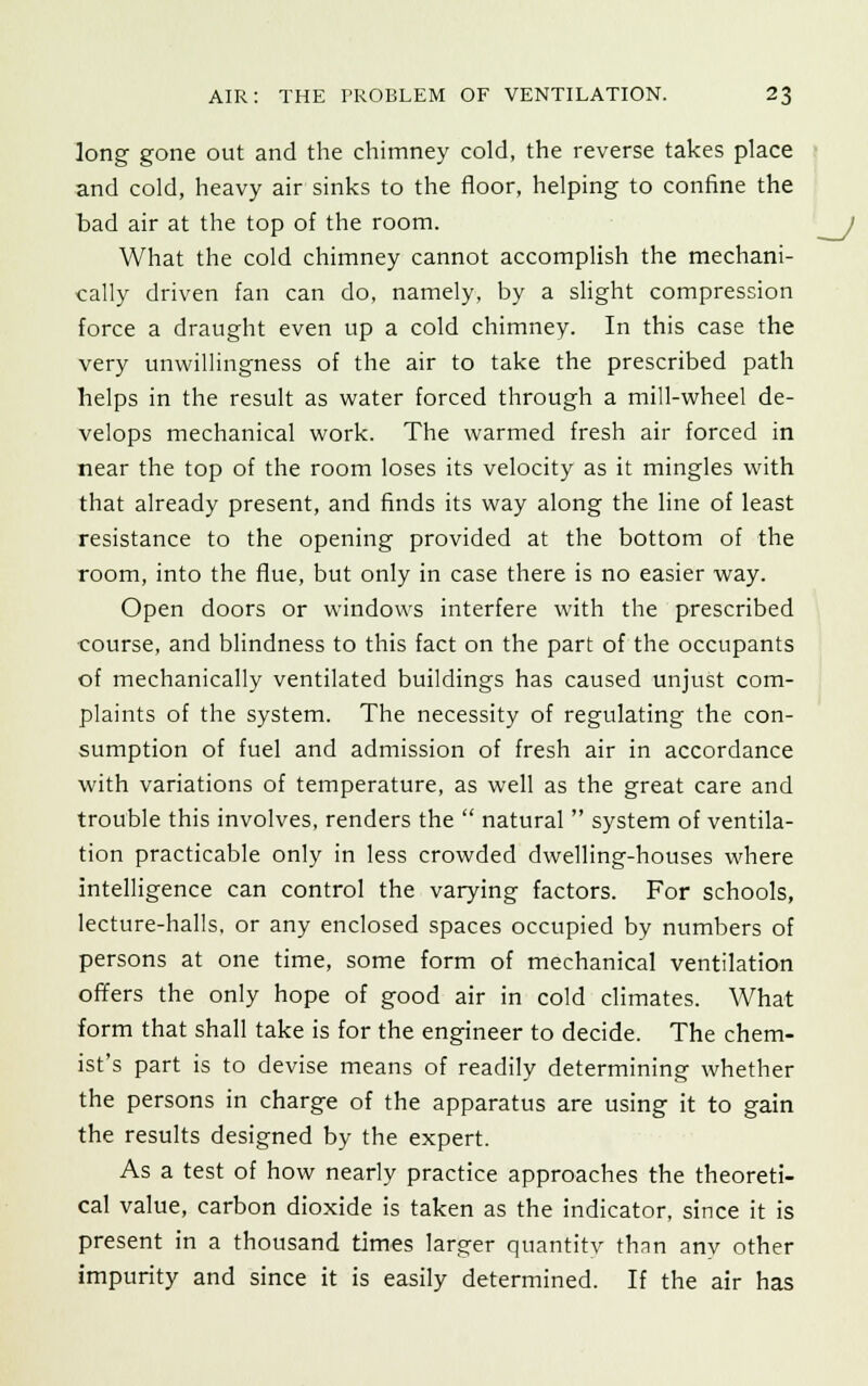 long gone out and the chimney cold, the reverse takes place and cold, heavy air sinks to the floor, helping to confine the bad air at the top of the room. What the cold chimney cannot accomplish the mechani- cally driven fan can do, namely, by a slight compression force a draught even up a cold chimney. In this case the very unwillingness of the air to take the prescribed path helps in the result as water forced through a mill-wheel de- velops mechanical work. The warmed fresh air forced in near the top of the room loses its velocity as it mingles with that already present, and finds its way along the line of least resistance to the opening provided at the bottom of the room, into the flue, but only in case there is no easier way. Open doors or windows interfere with the prescribed course, and blindness to this fact on the part of the occupants of mechanically ventilated buildings has caused unjust com- plaints of the system. The necessity of regulating the con- sumption of fuel and admission of fresh air in accordance with variations of temperature, as well as the great care and trouble this involves, renders the  natural  system of ventila- tion practicable only in less crowded dwelling-houses where intelligence can control the varying factors. For schools, lecture-halls, or any enclosed spaces occupied by numbers of persons at one time, some form of mechanical ventilation offers the only hope of good air in cold climates. What form that shall take is for the engineer to decide. The chem- ist's part is to devise means of readily determining whether the persons in charge of the apparatus are using it to gain the results designed by the expert. As a test of how nearly practice approaches the theoreti- cal value, carbon dioxide is taken as the indicator, since it is present in a thousand times larger quantitv than any other impurity and since it is easily determined. If the air has