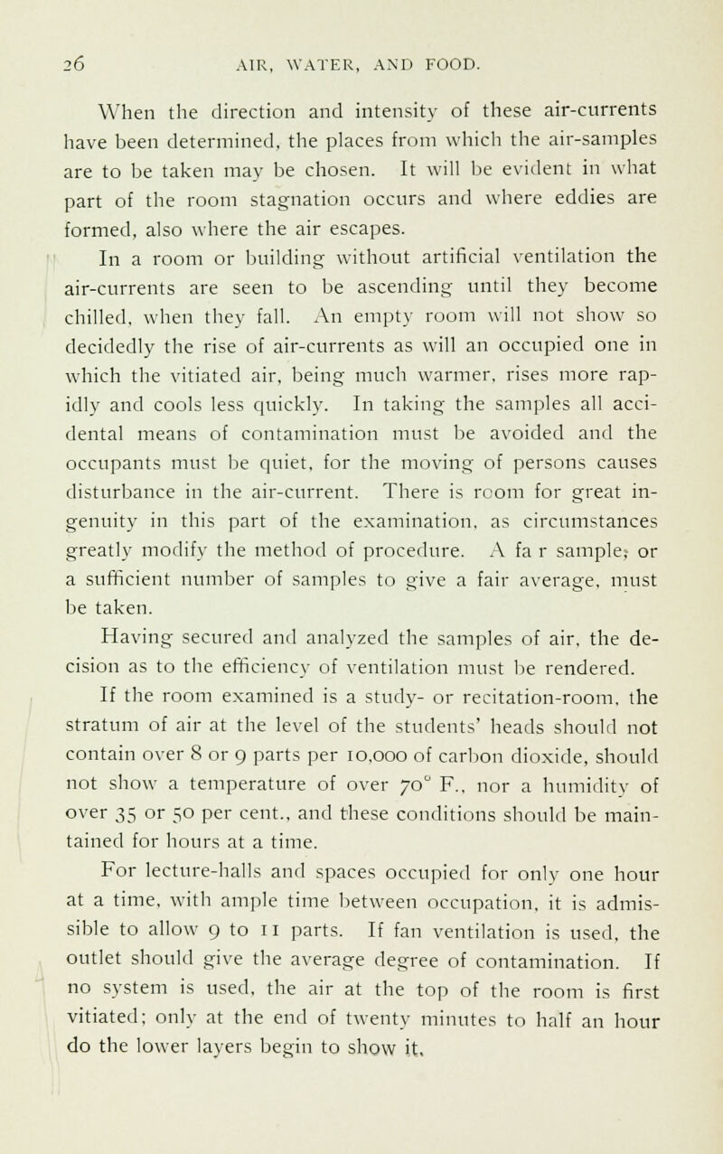 When the direction and intensity of these air-currents have been determined, the places from which the air-samples are to be taken may be chosen. It will be evident in what part of the room stagnation occurs and where eddies are formed, also where the air escapes. In a room or building without artificial ventilation the air-currents are seen to be ascending until they become chilled, when they fall. An empty room will not show so decidedly the rise of air-currents as will an occupied one in which the vitiated air, being much warmer, rises more rap- idly and cools less quickly. In taking the samples all acci- dental means of contamination must be avoided and the occupants must he quiet, for the moving of persons causes disturbance in the air-current. There is room for great in- genuity in this part of the examination, as circumstances greatly modify the method of procedure. A fa r sample, or a sufficient number of samples to give a fair average, must be taken. Having secured and analyzed the samples of air, the de- cision as to the efficiency of ventilation must be rendered. If the room examined is a study- or recitation-room, the stratum of air at the level of the students' heads should not contain over 8 or 9 parts per 10,000 of carbon dioxide, should not show a temperature of over 70° F.. nor a humidity of over 35 or 50 per cent., and these conditions should be main- tained for hours at a time. For lecture-halls and spaces occupied for only one hour at a time, with ample time between occupation, it is admis- sible to allow 9 to 11 parts. If fan ventilation is used, the outlet should give the average degree of contamination. If no system is used, the air at the top of the room is first vitiated; only at the end of twenty minutes to half an hour do the lower layers begin to show it.