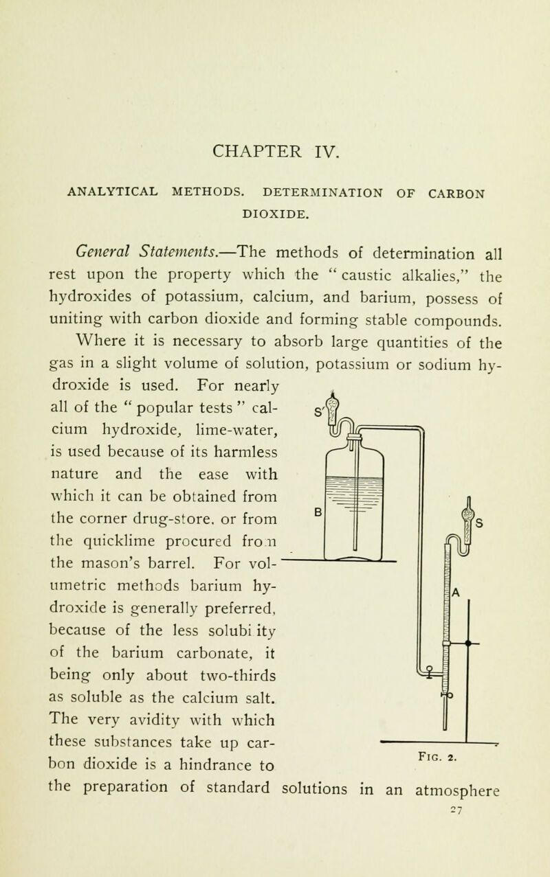 CHAPTER IV. ANALYTICAL METHODS. DETERMINATION OF CARBON DIOXIDE. General Statements.—The methods of determination all rest upon the property which the  caustic alkalies, the hydroxides of potassium, calcium, and barium, possess of uniting with carbon dioxide and forming stable compounds. Where it is necessary to absorb large quantities of the gas in a slight volume of solution, potassium or sodium hy- droxide is used. For nearly all of the  popular tests  cal- cium hydroxide, lime-water, is used because of its harmless nature and the ease with which it can be obtained from the corner drug-store, or from the quicklime procured fro.n the mason's barrel. For vol- umetric methods barium hy- droxide is generally preferred, because of the less solubi ity of the barium carbonate, it being only about two-thirds as soluble as the calcium salt. The very avidity with which these substances take up car- bon dioxide is a hindrance to the preparation of standard solutions in an atmosphere Fig. 2.