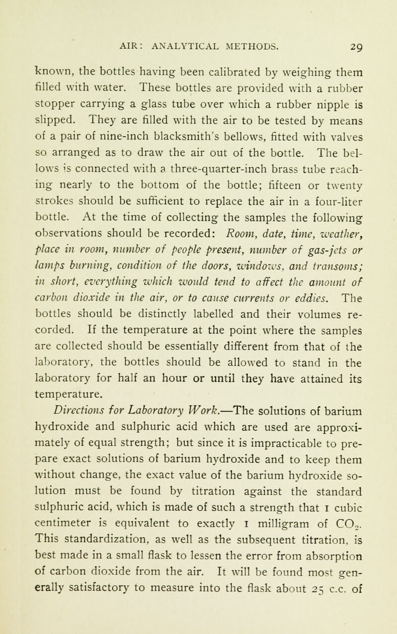 known, the bottles having been calibrated by weighing them filled with water. These bottles are provided with a rubber stopper carrying a glass tube over which a rubber nipple is slipped. They are filled with the air to be tested by means of a pair of nine-inch blacksmith's bellows, fitted with valves so arranged as to draw the air out of the bottle. The bel- lows is connected with a three-quarter-inch brass tube reach- ing nearly to the bottom of the bottle; fifteen or twenty strokes should be sufficient to replace the air in a four-liter bottle. At the time of collecting the samples the following observations should be recorded: Room, date, time, weather, place in room, number of people present, number of gas-jets or lamps burning, condition of the doors, windows, and transoms; in short, everything which would tend to affect the amount of carbon dioxide in the air, or to cause currents or eddies. The bottles should be distinctly labelled and their volumes re- corded. If the temperature at the point where the samples are collected should be essentially different from that of the laboratory, the bottles should be allowed to stand in the laboratory for half an hour or until they have attained its temperature. Directions for Laboratory Work.—The solutions of barium hydroxide and sulphuric acid which are used are approxi- mately of equal strength; but since it is impracticable to pre- pare exact solutions of barium hydroxide and to keep them without change, the exact value of the barium hydroxide so- lution must be found by titration against the standard sulphuric acid, which is made of such a strength that i cubic centimeter is equivalent to exactly I milligram of C02. This standardization, as well as the subsequent titration, is best made in a small flask to lessen the error from absorption of carbon dioxide from the air. It will be found most gen- erally satisfactory to measure into the flask about 25 c.c. of