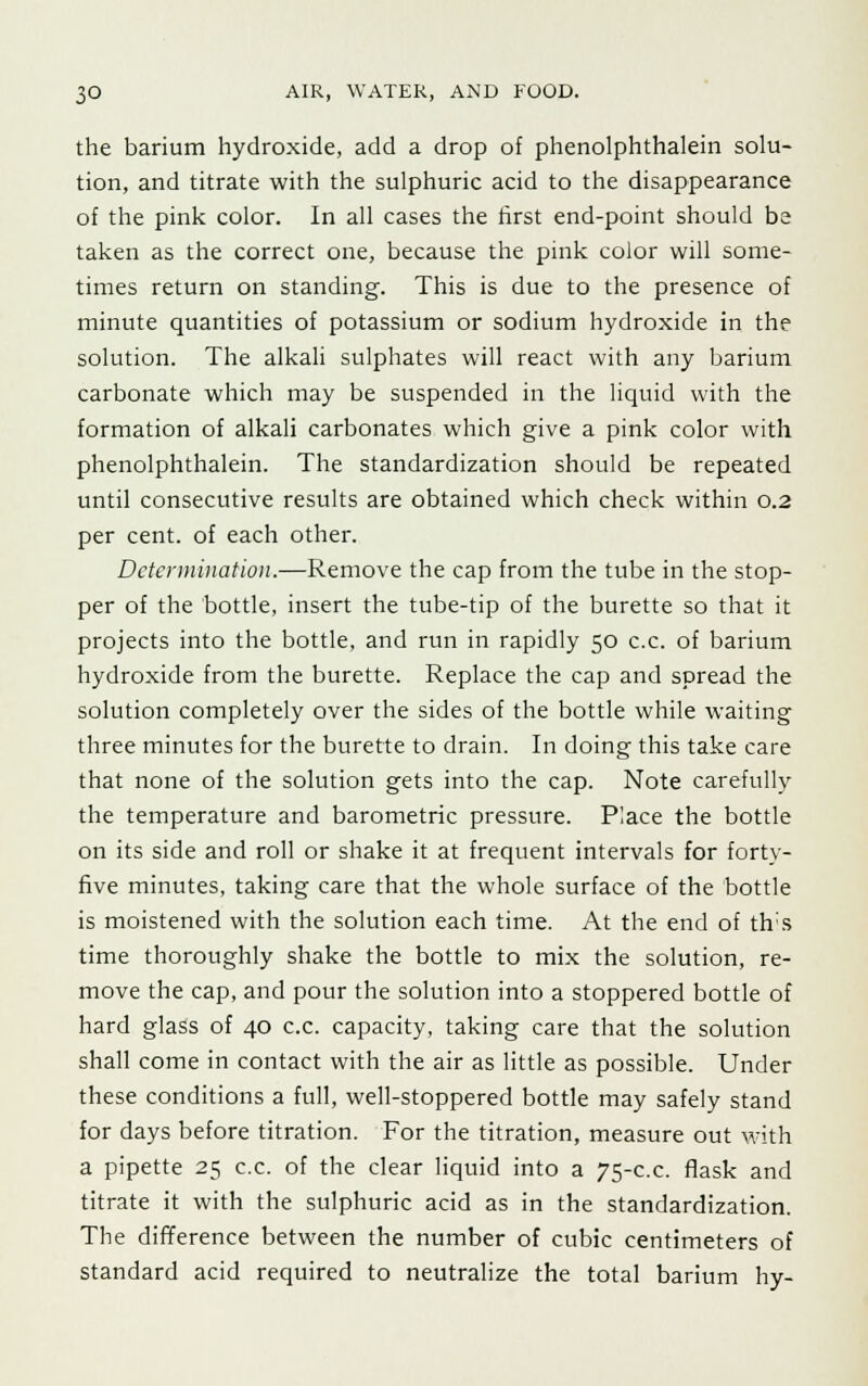the barium hydroxide, add a drop of phenolphthalein solu- tion, and titrate with the sulphuric acid to the disappearance of the pink color. In all cases the first end-point should be taken as the correct one, because the pink color will some- times return on standing. This is due to the presence of minute quantities of potassium or sodium hydroxide in the solution. The alkali sulphates will react with any barium carbonate which may be suspended in the liquid with the formation of alkali carbonates which give a pink color with phenolphthalein. The standardization should be repeated until consecutive results are obtained which check within 0.2 per cent, of each other. Determination.—Remove the cap from the tube in the stop- per of the bottle, insert the tube-tip of the burette so that it projects into the bottle, and run in rapidly 50 c.c. of barium hydroxide from the burette. Replace the cap and spread the solution completely over the sides of the bottle while waiting three minutes for the burette to drain. In doing this take care that none of the solution gets into the cap. Note carefully the temperature and barometric pressure. Place the bottle on its side and roll or shake it at frequent intervals for forty- five minutes, taking care that the whole surface of the bottle is moistened with the solution each time. At the end of th;s time thoroughly shake the bottle to mix the solution, re- move the cap, and pour the solution into a stoppered bottle of hard glass of 40 c.c. capacity, taking care that the solution shall come in contact with the air as little as possible. Under these conditions a full, well-stoppered bottle may safely stand for days before titration. For the titration, measure out with a pipette 25 c.c. of the clear liquid into a 75-c.c. flask and titrate it with the sulphuric acid as in the standardization. The difference between the number of cubic centimeters of standard acid required to neutralize the total barium hy-