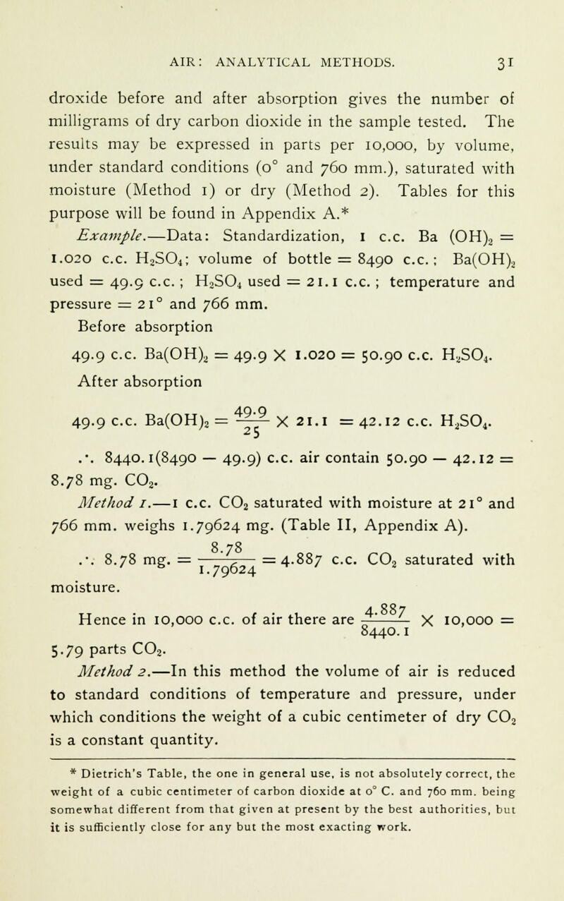 droxide before and after absorption gives the number of milligrams of dry carbon dioxide in the sample tested. The results may be expressed in parts per 10,000, by volume, under standard conditions (0° and 760 mm.), saturated with moisture (Method 1) or dry (Method 2). Tables for this purpose will be found in Appendix A.* Example.—Data: Standardization, I c.c. Ba (OH)2 = 1.020 c.c. H2S04; volume of bottle = 8490 c.c; Ba(OH)2 used = 49.9 c.c.; H2S04 used = 21.1 c.c. ; temperature and pressure = 21° and 766 mm. Before absorption 49.9 c.c. Ba(OH)2 = 49.9 X 1.020 = 50.90 c.c. H2S04. After absorption 49.9 c.c. Ba(OH)2 = A~- X 21.1 = 42.12 c.c. H2S04. 25 .*. 8440.1(8490 — 49.9) c.c. air contain 50.90 — 42.12 = 8.78 mg. C02. Method 1.—1 c.c. C02 saturated with moisture at 210 and 766 mm. weighs 1.79624 mg. (Table II, Appendix A). 8 78 .-. 8.78 mg. = ' ,— =4.887 c.c. C02 saturated with moisture. tt t ■ lt 4.887 Hence in 10,000 c.c. of air there are — X 10,000 = 8440.1 5.79 parts C02. Method 2.—In this method the volume of air is reduced to standard conditions of temperature and pressure, under which conditions the weight of a cubic centimeter of dry C02 is a constant quantity. * Dietrich's Table, the one in general use, is not absolutely correct, the weight of a cubic centimeter of carbon dioxide at o° C. and 760 mm. being somewhat different from that given at present by the best authorities, but it is sufficiently close for any but the most exacting work.