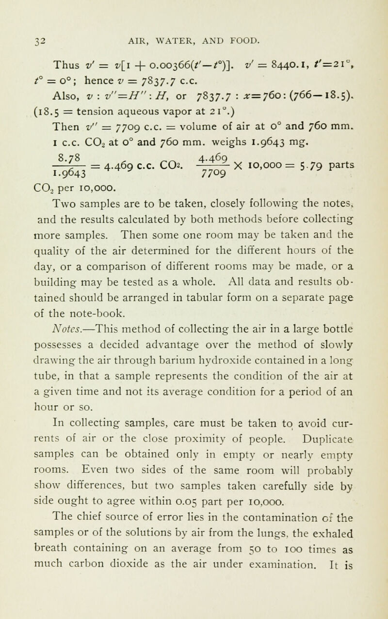Thus v' = v[i + o.oo366(/' — *)]. v' - 8440.1, t'=2i°, t° = o°; hence v = 7837.7 c.c. Also, v. v=H :H, or 7837.7 : ^=760: (766—18.5). (18.5 = tension aqueous vapor at 210.) Then v = 7709 c.c. = volume of air at 0° and 760 mm. 1 c.c. CO;, at o° and 760 mm. weighs 1.9643 mg. 8.78 „ 4.460 4.469 c.c. CCX — -X 10,000= 5.79 parts 1.9643 -***' • 7709 C02 per 10,000. Two samples are to be taken, closely following the notes, and the results calculated by both methods before collecting more samples. Then some one room may be taken and the quality of the air determined for the different hours of the day, or a comparison of different rooms may be made, or a building may be tested as a whole. All data and results ob- tained should be arranged in tabular form on a separate page of the note-book. Notes.—This method of collecting the air in a large bottle possesses a decided advantage over the method of slowly drawing the air through barium hydroxide contained in a long tube, in that a sample represents the condition of the air at a given time and not its average condition for a period of an hour or so. In collecting samples, care must be taken to avoid cur- rents of air or the close proximity of people. Duplicate samples can be obtained only in empty or nearly empty rooms. Even two sides of the same room will probably show differences, but two samples taken carefully side by side ought to agree within 0.05 part per 10,000. The chief source of error lies in the contamination of the samples or of the solutions by air from the lungs, the exhaled breath containing on an average from 50 to 100 times as much carbon dioxide as the air under examination. It is