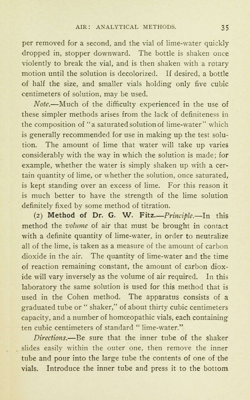 per removed for a second, and the vial of lime-water quickly dropped in, stopper downward. The bottle is shaken once violently to break the vial, and is then shaken with a rotary motion until the solution is decolorized. If desired, a bottle of half the size, and smaller vials holding only five cubic centimeters of solution, may be used. Note.—Much of the difficulty experienced in the use of these simpler methods arises from the lack of definiteness in the composition of a saturated solution of lime-water which is generally recommended for use in making up the test solu- tion. The amount of lime that water will take up varies considerably with the way in which the solution is made; for example, whether the water is simply shaken up with a cer- tain quantity of lime, or whether the solution, once saturated, is kept standing over an excess of lime. For this reason it is much better to have the strength of the lime solution definitely fixed by some method of titration. (2) Method of Dr. G. W. Fitz—Principle.—In this method the volume of air that must be brought in contact with a definite quantity of lime-water, in order to neutralize all of the lime, is taken as a measure of the amount of carbon dioxide in the air. The quantity of lime-water and the time of reaction remaining constant, the amount of carbon diox- ide will vary inversely as the volume of air required. In this laboratory the same solution is used for this method that is used in the Cohen method. The apparatus consists of a graduated tube or  shaker, of about thirty cubic centimeters capacity, and a number of homoeopathic vials, each containing ten cubic centimeters of standard  lime-water. Directions.—Be sure that the inner tube of the shaker slides easily within the outer one, then remove the inner tube and pour into the large tube the contents of one of the vials. Introduce the inner tube and press it to the bottom