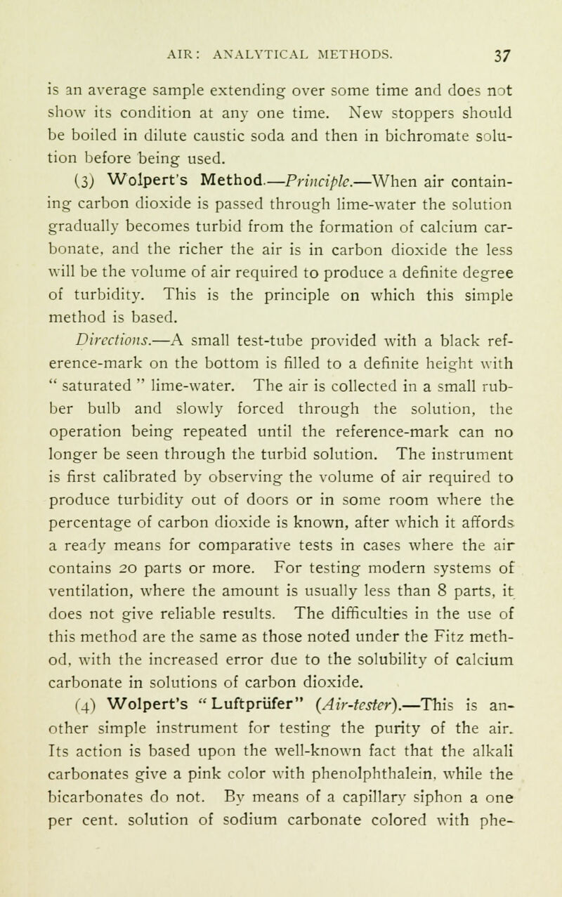 is an average sample extending over some time and does not show its condition at any one time. New stoppers should be boiled in dilute caustic soda and then in bichromate solu- tion before being used. (3) Wolpert's Method.—Principle.—When air contain- ing carbon dioxide is passed through lime-water the solution gradually becomes turbid from the formation of calcium car- bonate, and the richer the air is in carbon dioxide the less will be the volume of air required to produce a definite degree of turbidity. This is the principle on which this simple method is based. Directions.—A small test-tube provided with a black ref- erence-mark on the bottom is filled to a definite height with  saturated  lime-water. The air is collected in a small rub- ber bulb and slowly forced through the solution, the operation being repeated until the reference-mark can no longer be seen through the turbid solution. The instrument is first calibrated by observing the volume of air required to produce turbidity out of doors or in some room where the percentage of carbon dioxide is known, after which it affords a ready means for comparative tests in cases where the air contains 20 parts or more. For testing modern systems of ventilation, where the amount is usually less than 8 parts, it does not give reliable results. The difficulties in the use of this method are the same as those noted under the Fitz meth- od, with the increased error due to the solubility of calcium carbonate in solutions of carbon dioxide. (4) Wolpert's  Luftpriifer (Air-tester).—This is an- other simple instrument for testing the purity of the air. Its action is based upon the well-known fact that the alkali carbonates give a pink color with phenolphthalein, while the bicarbonates do not. By means of a capillary siphon a one per cent, solution of sodium carbonate colored with phe-