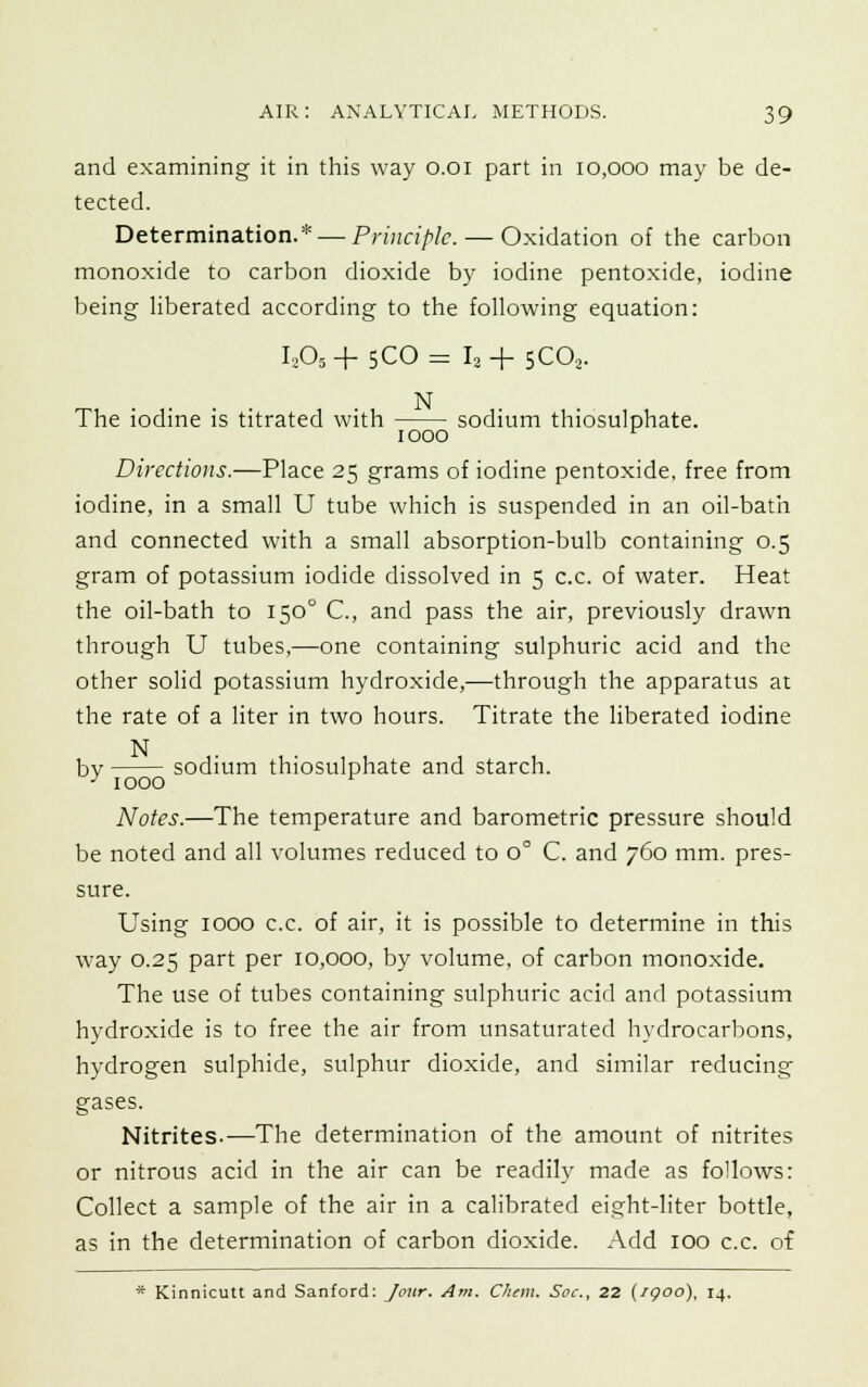 and examining it in this way o.oi part in 10,000 may be de- tected. Determination.* — Principle. — Oxidation of the carbon monoxide to carbon dioxide by iodine pentoxide, iodine being liberated according to the following equation: L05 + 5CO = I2 + 5CO . . . . N The iodine is titrated with sodium thiosulphate. 1000 r Directions.—Place 25 grams of iodine pentoxide, free from iodine, in a small U tube which is suspended in an oil-bath and connected with a small absorption-bulb containing 0.5 gram of potassium iodide dissolved in 5 c.c. of water. Heat the oil-bath to 150° C, and pass the air, previously drawn through U tubes,—one containing sulphuric acid and the other solid potassium hydroxide,—through the apparatus at the rate of a liter in two hours. Titrate the liberated iodine N bv sodium thiosulphate and starch. ' 1000 r Notes.—The temperature and barometric pressure should be noted and all volumes reduced to 0° C. and 760 mm. pres- sure. Using 1000 c.c. of air, it is possible to determine in this way 0.25 part per 10,000, by volume, of carbon monoxide. The use of tubes containing sulphuric acid and potassium hydroxide is to free the air from unsaturated hydrocarbons, hydrogen sulphide, sulphur dioxide, and similar reducing gases. Nitrites.—The determination of the amount of nitrites or nitrous acid in the air can be readily made as follows: Collect a sample of the air in a calibrated eight-liter bottle, as in the determination of carbon dioxide. Add 100 c.c. of * Kinnicutt and Sanford: Jour. Am. Chem. Soc, 22 (igoo), 14,