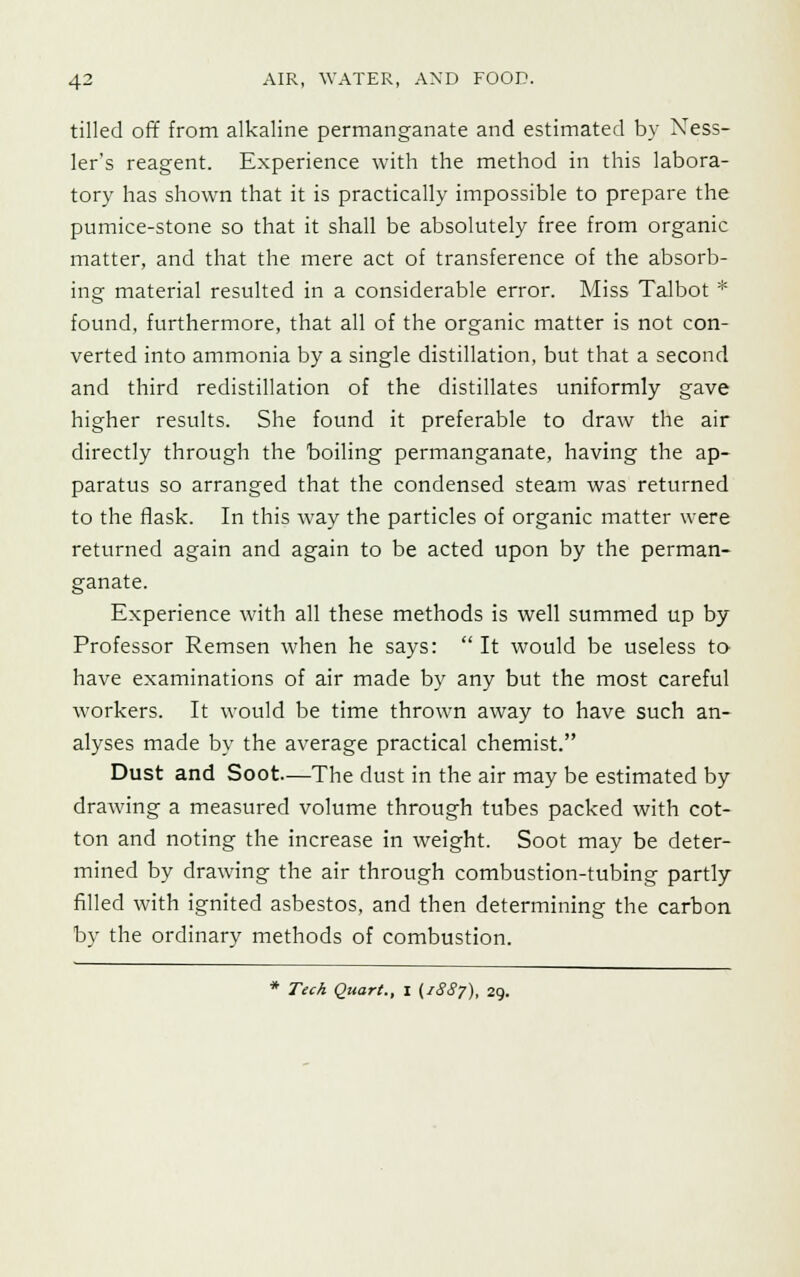 tilled off from alkaline permanganate and estimated by Ness- ler's reagent. Experience with the method in this labora- tory has shown that it is practically impossible to prepare the pumice-stone so that it shall be absolutely free from organic matter, and that the mere act of transference of the absorb- ing material resulted in a considerable error. Miss Talbot * found, furthermore, that all of the organic matter is not con- verted into ammonia by a single distillation, but that a second and third redistillation of the distillates uniformly gave higher results. She found it preferable to draw the air directly through the boiling permanganate, having the ap- paratus so arranged that the condensed steam was returned to the flask. In this way the particles of organic matter were returned again and again to be acted upon by the perman- ganate. Experience with all these methods is well summed up by Professor Remsen when he says:  It would be useless to have examinations of air made by any but the most careful workers. It would be time thrown away to have such an- alyses made by the average practical chemist. Dust and Soot—The dust in the air may be estimated by drawing a measured volume through tubes packed with cot- ton and noting the increase in weight. Soot may be deter- mined by drawing the air through combustion-tubing partly filled with ignited asbestos, and then determining the carbon by the ordinary methods of combustion. Tech Quart., I (1887), 29.