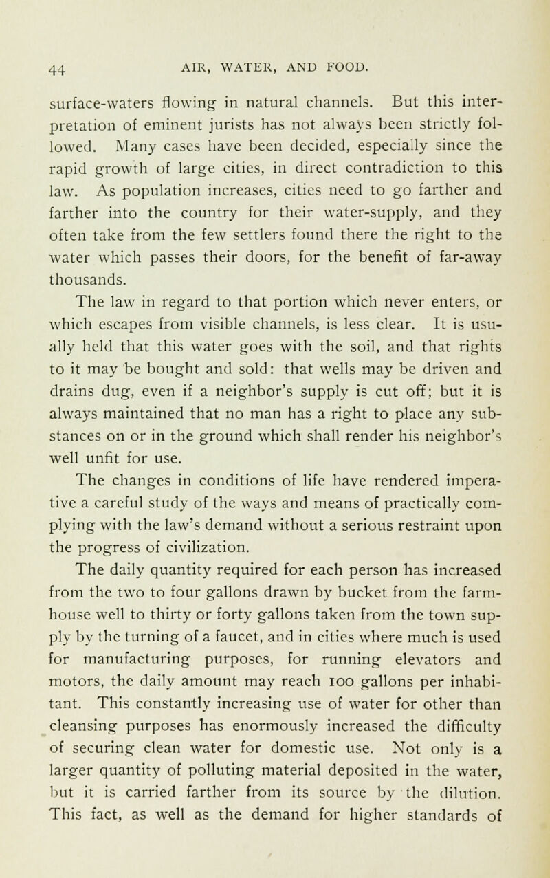 surface-waters flowing in natural channels. But this inter- pretation of eminent jurists has not always been strictly fol- lowed. Many cases have been decided, especially since the rapid growth of large cities, in direct contradiction to this law. As population increases, cities need to go farther and farther into the country for their water-supply, and they often take from the few settlers found there the right to the water which passes their doors, for the benefit of far-away thousands. The law in regard to that portion which never enters, or which escapes from visible channels, is less clear. It is usu- ally held that this water goes with the soil, and that rights to it may be bought and sold: that wells may be driven and drains dug, even if a neighbor's supply is cut off; but it is always maintained that no man has a right to place any sub- stances on or in the ground which shall render his neighbor's well unfit for use. The changes in conditions of life have rendered impera- tive a careful study of the ways and means of practically com- plying with the law's demand without a serious restraint upon the progress of civilization. The daily quantity required for each person has increased from the two to four gallons drawn by bucket from the farm- house well to thirty or forty gallons taken from the town sup- ply by the turning of a faucet, and in cities where much is used for manufacturing purposes, for running elevators and motors, the daily amount may reach ioo gallons per inhabi- tant. This constantly increasing use of water for other than cleansing purposes has enormously increased the difficulty of securing clean water for domestic use. Not only is a larger quantity of polluting material deposited in the water, but it is carried farther from its source by the dilution. This fact, as well as the demand for higher standards of