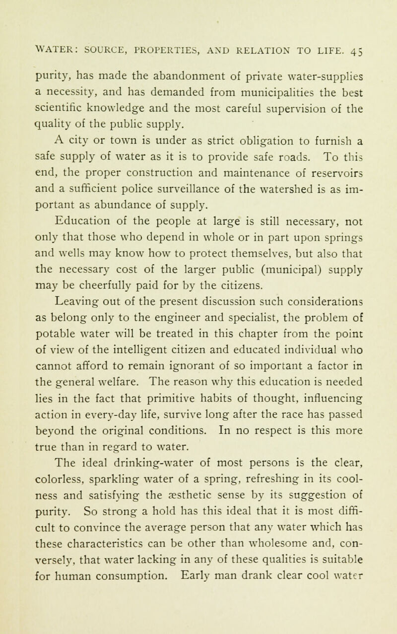 purity, has made the abandonment of private water-supplies a necessity, and has demanded from municipalities the best scientific knowledge and the most careful supervision of the quality of the public supply. A city or town is under as strict obligation to furnish a safe supply of water as it is to provide safe roads. To this end, the proper construction and maintenance of reservoirs and a sufficient police surveillance of the watershed is as im- portant as abundance of supply. Education of the people at large is still necessary, not only that those who depend in whole or in part upon springs and wells may know how to protect themselves, but also that the necessary cost of the larger public (municipal) supply may be cheerfully paid for by the citizens. Leaving out of the present discussion such considerations as belong only to the engineer and specialist, the problem of potable water will be treated in this chapter from the point of view of the intelligent citizen and educated individual who cannot afford to remain ignorant of so important a factor in the general welfare. The reason why this education is needed lies in the fact that primitive habits of thought, influencing action in every-day life, survive long after the race has passed beyond the original conditions. In no respect is this more true than in regard to water. The ideal drinking-water of most persons is the clear, colorless, sparkling water of a spring, refreshing in its cool- ness and satisfying the aesthetic sense by its suggestion of purity. So strong a hold has this ideal that it is most diffi- cult to convince the average person that any water which has these characteristics can be other than wholesome and, con- versely, that water lacking in any of these qualities is suitable for human consumption. Early man drank clear cool water
