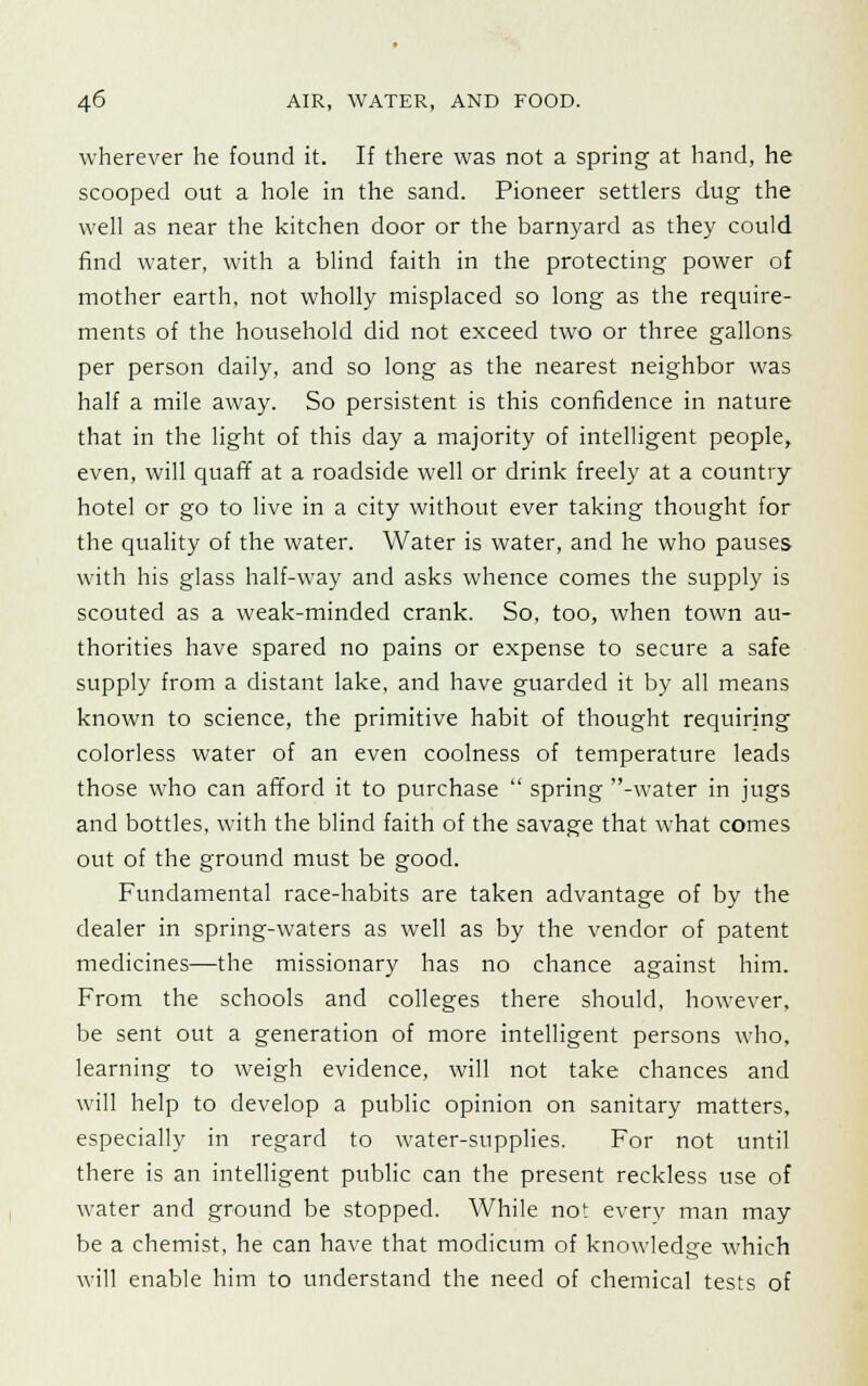 wherever he found it. If there was not a spring at hand, he scooped out a hole in the sand. Pioneer settlers dug the well as near the kitchen door or the barnyard as they could find water, with a blind faith in the protecting power of mother earth, not wholly misplaced so long as the require- ments of the household did not exceed two or three gallons per person daily, and so long as the nearest neighbor was half a mile away. So persistent is this confidence in nature that in the light of this day a majority of intelligent people, even, will quaff at a roadside well or drink freely at a country hotel or go to live in a city without ever taking thought for the quality of the water. Water is water, and he who pauses with his glass half-way and asks whence comes the supply is scouted as a weak-minded crank. So, too, when town au- thorities have spared no pains or expense to secure a safe supply from a distant lake, and have guarded it by all means known to science, the primitive habit of thought requiring colorless water of an even coolness of temperature leads those who can afford it to purchase  spring -water in jugs and bottles, with the blind faith of the savage that what comes out of the ground must be good. Fundamental race-habits are taken advantage of by the dealer in spring-waters as well as by the vendor of patent medicines—the missionary has no chance against him. From the schools and colleges there should, however, be sent out a generation of more intelligent persons who, learning to weigh evidence, will not take chances and will help to develop a public opinion on sanitary matters, especially in regard to water-supplies. For not until there is an intelligent public can the present reckless use of water and ground be stopped. While not every man may be a chemist, he can have that modicum of knowledge which will enable him to understand the need of chemical tests of